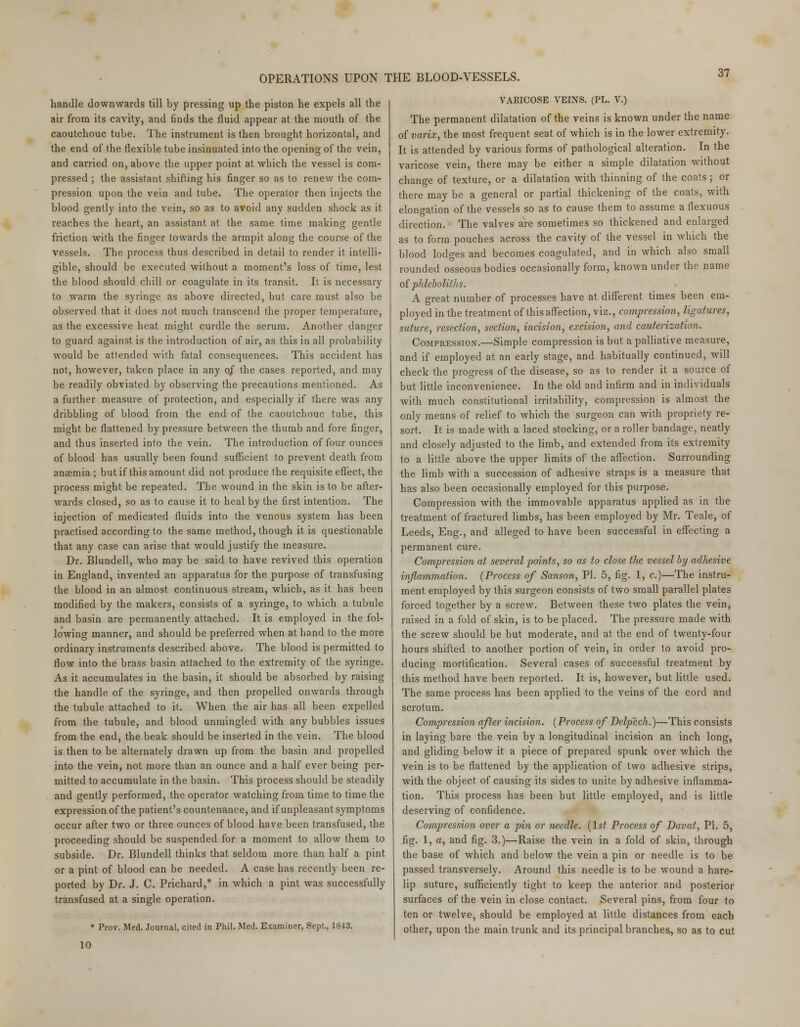 OPERATIONS UPON THE BLOOD-VESSELS. handle downwards till by pressing up the piston he expels all the air from its cavity, and finds the fluid appear at the mouth of the caoutchouc tube. The instrument is then brought horizontal, and the end of the flexible tube insinuated into the opening of the vein, and carried on, above the upper point at which the vessel is com- pressed ; the assistant shifting his finger so as to renew the com- pression upon the vein and tube. The operator then injects the blood gently into the vein, so as to avoid any sudden shock as it reaches the heart, an assistant at the same time making gentle friction with the finger towards the armpit along the course of the vessels. The process thus described in detail to render it intelli- gible, should be executed without a moment's loss of time, lest the blood should chill or coagulate in its transit. It is necessary to warm the syringe as above directed, but care must also be observed that it does not much transcend the proper temperature, as the excessive heat might curdle the serum. Another danger to guard against is the introduction of air, as this in all probability would be attended with fatal consequences. This accident has not, however, taken place in any 0/ the cases reported, and may be readily obviated by observing the precautions mentioned. As a further measure of protection, and especially if there was any dribbling of blood from the end of the caoutchouc tube, this might be flattened by pressure between the thumb and fore finger, and thus inserted into the vein. The introduction of four ounces of blood has usually been found sufficient to prevent death from anaemia ; but if this amount did not produce the requisite effect, the process might be repeated. The wound in the skin is to be after- wards closed, so as to cause it to heal by the first intention. The injection of medicated fluids into the venous system has been practised according to the same method, though it is questionable that any case can arise that would justify the measure. Dr. Blundell, who may be said to have revived this operation in England, invented an apparatus for the purpose of transfusing the blood in an almost continuous stream, which, as it has been modified by the makers, consists of a syringe, to which a tubule and basin are permanently attached. It is employed in the fol- lowing manner, and should be preferred when at hand to the more ordinary instruments described above. The blood is permitted to flow into the brass basin attached to the extremity of the syringe. As it accumulates in the basin, it should be absorbed by raising the handle of the syringe, and then propelled onwards through the tubule attached to it. When the air has all been expelled from the tubule, and blood unmingled with any bubbles issues from the end, the beak should be inserted in the vein. The blood is then to be alternately drawn up from the basin and propelled into the vein, not more than an ounce and a half ever being per- mitted to accumulate in the basin. This process should be steadily and gently performed, the operator watching from time to time the expression of the patient's countenance, and if unpleasant symptoms occur after two or three ounces of blood have been transfused, the proceeding should be suspended for a moment to allow them to subside. Dr. Blundell thinks that seldom more than half a pint or a pint of blood can be needed. A case has recently been re- ported by Dr. J. C. Prichard,* in which a pint was successfully transfused at a single operation. * Prov. Med. Journal, cited in Phil. Med. Examiner, Sept., 1843. VARICOSE VEINS. (PL. V.) The permanent dilatation of the veins is known under the name of varix, the most frequent seat of which is in the lower extremity. It is attended by various forms of pathological alteration. In the varicose vein, there may be either a simple dilatation without change of texture, or a dilatation with thinning of the coats ; or there may be a general or partial thickening of the coats, with elongation of the vessels so as to cause them to assume a flexuous direction. • The valves are sometimes so thickened and enlarged as to form pouches across the cavity of the vessel in which the blood lodges and becomes coagulated, and in which also small rounded osseous bodies occasionally form, known under the name of phleboliths. A great number of processes have at different times been em- ployed in the treatment of this affection, viz., compression, ligatures, suture, resection, section, incision, excision, and cauterization. Compression.—Simple compression is but a palliative measure, and if employed at an early stage, and habitually continued, will check the progress of the disease, so as to render it a source of but little inconvenience. In the old and infirm and in individuals with much constitutional irritability, compression is almost the only means of relief to which the surgeon can with propriety re- sort. It is made with a laced stocking, or a roller bandage, neafly and closely adjusted to the limb, and extended from its extremity to a little above the upper limits of the affection. Surrounding the limb with a succession of adhesive straps is a measure that has also been occasionally employed for this purpose. Compression with the immovable apparatus applied as in the treatment of fractured limbs, has been employed by Mr. Teale, of Leeds, Eng., and alleged to have been successful in effecting a permanent cure. Compression at several points, so as to close the vessel by adhesive inflammation. (Process of Sanson, PI. 5, fig. 1, c.)—The instru- ment employed by this surgeon consists of two small parallel plates forced together by a screw. Between these two plates the vein, raised in a fold of skin, is to be placed. The pressure made with the screw should be but moderate, and at the end of twenty-four hours shifted to another portion of vein, in order to avoid pro- ducing mortification. Several cases of successful treatment by this method have been reported. It is, however, but little used. The same process has been applied to the veins of the cord and scrotum. Compression after incision. (Process of Delpech.)—This consists in laying bare the vein by a longitudinal incision an inch long, and gliding below it a piece of prepared spunk over which the vein is to be flattened by the application of two adhesive strips, with the object of causing its sides to unite by adhesive inflamma- tion. This process has been but little employed, and is little deserving of confidence. Compression over a pin or needle. (1st Process of Davat, PI. 5, fig. 1, a, and fig. 3.)—Raise the vein in a fold of skin, through the base of which and below the vein a pin or needle is to be passed transversely. Around this needle is to be wound a hare- lip suture, sufficiently tight to keep the anterior and posterior surfaces of the vein in close contact. Several pins, from four to ten or twelve, should be employed at little distances from each other, upon the main trunk and its principal branches, so as to cut 10