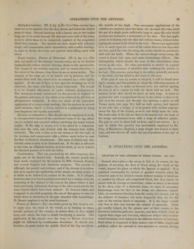 Multiplied incisions. (PL 5, fig. 2, No. 7.)—Two circular liga- tures are to be applied over the skin, above and below the dilated mass of veins. Several incisions with a lancet, one to two inches long, are to be made through the skin and outer wall of the veins, so as to allow them to be completely emptied of the coagulated blood they contain. The wounds are then closed with adhesive straps, and compression made immediately with a roller bandage, in order to flatten the veins and prevent their filling anew with blood. Single incision. Process of Richerand. (PI. 5, fig. 1.)—The skin and walls of the tortuous varicose veins, are to be divided longitudinally with a convex bistoury, down to the aponeurosis. The length of the incision required, will be varied according to the extent of the disease, from three to six or seven inches. The coagula of the veins are to be forced out by pressure, and the wound filled with lint, which is to be retained by a roller lightly applied. At the end of three or four days the dressings are to be removed ; the veins will then be found obliterated. The wound is to be dressed afterwards as under ordinary circumstances. The enormous wound occasioned by this process is frightful to the patient, and more or less liable to be followed by phlebitis or phlegmonous erysipelas. It does not admit of the immediate application of a compressing bandage, like the process by several small incisions, which is clearly entitled to a preference as being less dangerous and equally successful. Excision or extirpation.—This should only be employed, if at all, in circumscribed masses of the convoluted veins of the leg, which can be isolated and removed without involving the larger venous trunks. If the skin is sound, it is to be raised in a transverse fold over the vein, and divided with the bistoury from within outwards. The vein is then to be cut across at the two ends of the incision, and compression with a ribbon made below in case the flow of blood is troublesome. The mass of dilated and con- voluted veins is next to be dissected out. If the skin is adherent to the vein, an elliptical incision is to be made, so as to remove the diseased portion of it with the latter. Cauterization. This was practised by the older surgeons, who made use of the heated iron. Latterly, the caustic potash has been much employed for the purpose by MM. Gensoul, Bonnet, and several English and American surgeons. The process is effectual, but painful and tedious; and if the disease is so exten- sive as to require the application of the caustic on many points, it is liable to be followed by oedema of the limbs. It is alleged, however, that it is less frequently succeeded by a relapse, from the reopening of the channel of the vein at the places where it had been previously obliterated, than any of the other processes for the same objects which have been noticed. M. Gensoul limits, and it appears to me with propriety, the use of this means to cases in which there is ulceration of the part attended with hemorrhage. M. Bonnet employs it as his usual treatment. Process of Bonnet.—The directions given by this surgeon are, to apply upon the track of the vessel, as in forming an issue, several portions of the caustic, at points three or four inches apart, and where the vein is found overlaying a muscle. The application of the caustic over the bony or fibrous structures might be followed by troublesome ulceration. It should not, therefore, be made below the middle third of the leg, nor above the middle of the thigh. Two successive applications of the caustics are required upon the same site to reach the vein, since the use of a single piece sufficiently large to open the vein would produce too extensive a destruction of the skin. The first appli- cation is to destroy only the skin and cellular tissue, without inter- rupting the course of the blood in the vein. The second application is to be made upon the centre of the eschar three or four days after the first, and if the vein lies deep, the eschar should be previously cleft with the knife. When the second slough comes away, the vessel is found laid open, and some hemorrhage follows. The inflammation which attends the cure of this adventitious ulcer blocks up the vein. No other precaution is needed as a guard against the occurrence of phlebitis than confining the patient to his bed. This process, according to its author, generally succeeds in the adult, but has failed in the cases of old men. If the plan of cure by caustic is adopted, it will be found more rapid, certain, and less painful, to adopt the following process of M. Laugier, viz., to make an incision over, but without opening the vein, so as to expose its walls for about half an inch. The incision in the skin should be about an inch long. A piece of greased lint with a longitudinal fissure in the centre, is then to be laid over the wound, and through this opening a piece of stiff Vienna paste, (see page 21,) half an inch square, and tapered on one side into a wedge, is to be passed with its thin edge be- tween the lips of the wound, so as to rest firmly upon the vein. The loose ends of the lint are then to be turned over the back of the wedge and fastened down with a strap of adhesive plaster. The pain is over in about half an hour, and is not severe. In a case in which this practice was successfully employed by Mr. Clay, of Manchester, England, a large slough was formed in three days, and was thrown off* under the use of poultices at the end of fourteen. II. OPERATIONS UPON THE ARTERIES. LIGATURE OF THE ARTERIES IN THEIR COURSE. (PL. VIII.) General observation.—An artery is tied in its course, for the purpose of arresting the flow of blood along the trunk of the vessel, beyond the place at which the ligature is applied. It is practised occasionally for incised or gunshot wounds, when the retracted ends of the divided vessels without ceasing to bleed are so masked by effused and coagulated blood, that they cannot be seized with the forceps or tenaculum ; when an artery is lacerated by the sharp edge of a fractured bone ; in cases of secondary hemorrhage from the face of the stump not otherwise control- lable ; in continuous bleeding from the cavity of a wound, left by the ablation of tumours; but more frequently than all, for the cure of the various kinds of aneurism. It is the larger vessels only that in this way become the subject of operation. These are usually lodged, for the greater part of their course, in the interstices between particular muscles, and have definite rules as regards their origin and direction, which are subject only to occa- sional variations, well defined in the different treatises on anatomy. Each artery is composed of three tunics—one of them, fragile and polished, called the internal or sero-mucous—a second, fibrous,