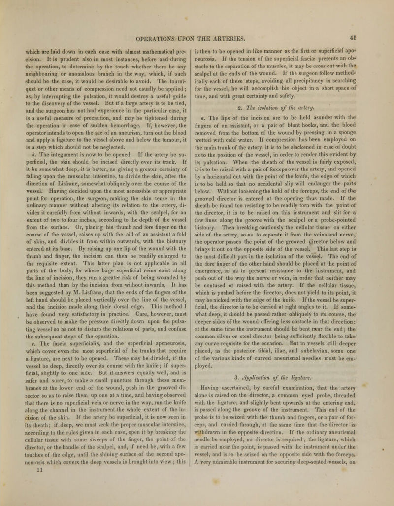 which are laid down in each case with almost mathematical pre- cision. It is prudent also in most instances, before and during the operation, to determine by the touch whether there be any neighbouring or anomalous branch in the way, which, if such should be the case, it would be desirable to avoid. The tourni- quet or other means of compression need not usually be applied ; as, by interrupting the pulsation, it would destroy a useful guide to the discovery of the vessel. But if a large artery is to be tied, and the surgeon has not had experience in the particular case, it is a useful measure of precaution, and may be tightened during the operation in case of sudden hemorrhage. If, however, the operator intends to open the sac of an aneurism, turn out the blood and apply a ligature to the vessel above and below the tumour, it is a step which should not be neglected. b. The integument is now to be opened. If the artery be su- perficial, the skin should be incised directly over its track. If it be somewhat deep, it is better, as giving a greater certainty of falling upon the muscular interstice, to divide the skin, after the direction of Lisfranc, somewhat obliquely over the course of the vessel. Having decided upon the most accessible or appropriate point for operation, the surgeon, making the skin tense in the ordinary manner without altering its relation to the artery, di- vides it carefully from without inwards, with the scalpel, for an extent of two to four inches, according to the depth of the vessel from the surface. Or, placing his thumb and fore finger on the course of the vessel, raises up with the aid of an assistant a fold of skin, and divides it from within outwards, with the bistoury entered at its base. By raising up one lip of the wound with the thumb and finger, the incision can then be readily enlarged to the requisite extent. This latter plan is not applicable in all parts of the body, for where large superficial veins exist along the line of incision, they run a greater risk of being wounded by this method than by the incision from without inwards. It has been suggested by M. Lisfranc, that the ends of the fingers of the left hand should be placed vertically over the line of the vessel, and the incision made along their dorsal edge. This method I have found very satisfactory in practice. Care, however, must be observed to make the pressure directly down upon the pulsa- ting vessel so as not to disturb the relations of parts, and confuse the subsequent steps of the operation. c. The fascia superficialis, and the superficial aponeurosis, which cover even the most superficial of the trunks that require a ligature, are next to be opened. These may be divided, if the vessel be deep, directly over its course with the knife; if super- ficial, slightly to one side. But it answers equally well, and is safer and surer, to make a small puncture through these mem- branes at the lower end of the wound, push in the grooved di- rector so as to raise them up one at a time, and having observed that there is no superficial vein or nerve in the way, run the knife along the channel in the instrument the whole extent of the in- cision of the skin. If the artery be superficial, it is now seen in its sheath; if.deep, we must seek the proper muscular interstice, according to the rules given in each case, open it by breaking the cellular tissue with some sweeps of the finger, the point of the director, or the handle of the scalpel, and, if need be, with a few touches of the edge, until the shining surface of the second apo- neurosis which covers the deep vessels is brought into view; this 11 is then to be opened in like manner as the first or superficial apo- neurosis. If the tension of the superficial fasciae presents an ob* stacle to the separation of the muscles, it may be cross cut with the scalpel at the ends of the wound. If the surgeon follow method- ically each of these steps, avoiding all precipitancy in searching for the vessel, he will accomplish his object in a short space of time, and with great certainty and safety. 2. The isolation of the artery* a. The lips of the incision are to be held asunder with the fingers of an assistant, or a pair of blunt hooks, and the blood removed from the bottom of the wound by pressing in a sponge wetted with cold water. If compression has been employed on the main trunk of the artery, it is to be slackened in case of doubt as to the position of the vessel, in order to render this evident by its pulsation. When the sheath of the vessel is fairly exposed, it is to be raised with a pair of forceps over the artery, and opened by a horizontal cut with the point of the knife, the edge of which is to be held so that no accidental slip will endanger the parts below. Without loosening the hold of the forceps, the end of the grooved director is entered at the opening thus made. If the sheath be found too resisting to be readily torn with the point of the director, it is to be raised on this instrument and slit for a few lines along the groove with the scalpel or a probe-pointed bistoury. Then breaking cautiously the cellular tissue on either side of the artery, so as to separate it from the veins and nerve, the operator passes the point of the grooved director below and brings it out on the opposite side of the vessel. This last step is the most difficult part in the isolation of the vessel. The end of the fore finger of the other hand should be placed at the point of emergence, so as to present resistance to the instrument, and push out of the way the nerve or vein, in order that neither may be contused or raised with the artery. If the cellular tissue, which is pushed before the director, does not yield to its point, it may be nicked with the edge of the knife. If the vessel be super- ficial, the director is to be carried at right angles to it. If some- what deep, it should be passed rather obliquely to its course, the deeper sides of the wound offering less obstacle in that direction: at the same time the instrument should be bent near the end; the common silver or steel director being sufficiently flexible to take any curve requisite for the occasion. But in vessels still deeper placed, as the posterior tibial, iliac, and subclavian, some one of the various kinds of curved aneurismal needles must be em- ployed. 3. Application of the ligature. Having ascertained, by careful examination, that the artery alone is raised on the director, a common eyed probe, threaded with the ligature, and slightly bent upwards at the entering end, is passed along the groove of the instrument. This end of the probe is to be seized with the thumb and fingers, or a pair of for- ceps, and carried through, at the same time that the director is withdrawn in the opposite direction. If the ordinary aneurismal needle be employed, no director is required ; the ligature, which is carried near the point, is passed with the instrument under the vessel, and is to be seized on the opposite side with the forceps. A very admirable instrument for securing deep-seated vessels, on