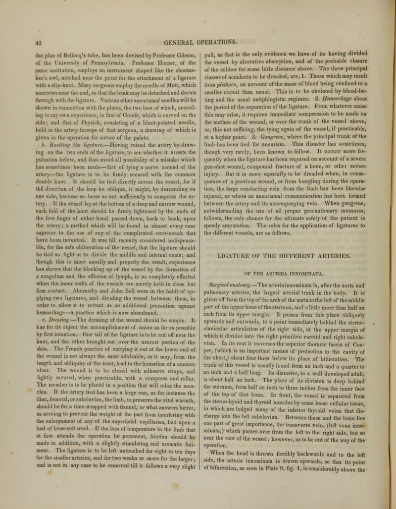 the plan of Bellocq's tube, has been devised by Professor Gibson, of the University of Pennsylvania. Professor Horner, of the same institution, employs an instrument shaped like the shoema- ker's awl, notched near the point for the attachment of a ligature with a slip-knot. Many surgeons employ the needle of Mott, which unscrews near the end, so that the beak may be detached and drawn through with the ligature. Various other aneurismal needles will be shown in connection with the plates, the two best of which, accord- ing to my own experience, is that of Graefe, which is curved on the side; and that of Physick, consisting of a blunt-pointed needle, held in the artery forceps of that surgeon, a drawing of which is given in the operation for suture of the palate. b. Knotting the ligature.—Having raised the artery by draw- ing on the two ends of the ligature, to see whether it arrests the pulsation below, and thus avoid all possibility of a mistake which has sometimes been made—that of tying a nerve instead of the artery—the ligature is to be firmly secured with the common double knot. It should be tied directly across the vessel, for if the direction of the loop be oblique, it might, by descending on one side, become so loose as not sufficiently to compress the ar- tery. If the vessel lay at the bottom of a deep and narrow wound, each fold of the knot should be firmly tightened by the ends of the fore finger of either hand passed down, back to back, upon the artery; a method which will be found in almost every case superior to the use of any of the complicated serre-nceuds that have been invented. It was till recently considered indispensa- ble, for the safe obliteration of the vessel, that the ligature should be tied so tight as to divide the middle and internal coats; and though this is more usually and properly the result, experience has shown that the blocking up of the vessel by the formation of a coagulum and the effusion of lymph, is as completely effected when the inner walls of the vessels are merely held in close but firm contact. Abernethy and John Bell were in the habit of ap- plying two ligatures, and dividing the vessel between them, in order to allow it to retract as an additional precaution against hemorrhage—a practice which is now abandoned. c. Dressing.—The dressing of the wound should be simple. It has for its object the accomplishment of union as far as possible by first intention. One tail of the ligature is to be cut off' near the knot, and the other brought out over the nearest portion of the skin. The French practice of carrying it out at the lower end of the wound is not always the most advisable, as it may, from the length and obliquity of the tract, lead to the formation of a sinuous ulcer. The wound is to be closed with adhesive straps, and lightly secured, when practicable, with a compress and roller. The member is to be placed in a position that will relax the mus- cles. If the artery tied has been a large one, as for instance the iliac, femoral, or subclavian, the limb, to preserve the vital warmth, should be for a time wrapped with flannel, or what answers better, as serving to prevent the weight of the part from interfering with the enlargement of any of the superficial capillaries, laid upon a bed of loose soft wool. If the loss of temperature in the limb that at first attends the operation be persistent, friction should be made in addition, with a slightly stimulating and aromatic lini- ment. The ligature is to be left untouched for eight to ten days for the smaller arteries, and for two weeks or more for the larger ■ and is not in any case to be removed till it follows a very slight pull, as that is the only evidence we have of its having divided the vessel by ulcerative absorption, and of the probable closure of the calibre for some little distance above. The three principal classes of accidents to be dreaded, are, 1. Those which may result from plethora, on account of the mass of blood being confined to a smaller circuit than usual. This is to be obviated by blood-let- ting and the usual antiphlogistic regimen. 2. Hemorrhage about the period of the separation of the ligature. From whatever cause this may arise, it requires immediate compression to be made on the surface of the wound, or over the trunk of the vessel above, or, this not sufficing, the tying again of the vessel, if practicable, at a higher point. 3. Gangrene, where the principal trunk of the limb has been tied for aneurism. This disaster has sometimes, though very rarely, been known to follow. It occurs more fre- quently when the ligature has been required on account of a severe gun-shot wound, compound fracture of a bone, or other severe injury. But it is more especially to be dreaded when, in conse- quence of a previous wound, or from bungling during the opera- tion, the large conducting vein from the limb has been likewise injured, or where an aneurismal communication has been formed between the artery and its accompanying vein. When gangrene, notwithstanding the use of all proper precautionary measures, follows, the only chance for the ultimate safety of the patient is speedy amputation. The rules for the application of ligatures to the different vessels, are as follows. LIGATURE OF THE DIFFERENT ARTERIES. OF THE ARTERIA INNOMINATA. Surgical anatomy.—The arteriainnominata is, after the aorta and pulmonary arteries, the largest arterial trunk in the body. It is given off from the top of the arch of the aorta to the left of the middle part of the upper bone of the sternum, and a little more than half an inch from its upper margin. It passes from this place obliquely upwards and outwards, to a point immediately behind the sterno- clavicular articulation of the right side, at the upper margin of which it divides into the right primitive carotid and right subcla- vian. In its rout it traverses the superior thoracic fascia of Coo- per, (which is an important means of protection to the cavity of the chest,) about four lines below its place of bifurcation. The trunk of this vessel is usually found from an inch and a quarter to an inch and a half long. Its diameter, in a well developed adult, is about half an inch. The place of its division is deep behind the sternum, from half an inch to three inches from the inner face of the top of that bone. In front, the vessel is separated from the sterno-hyoid and thyroid muscles by some loose cellular tissue, in which .are lodged many of the inferior thyroid veins that dis- charge into the left subclavian. Between these and the bone lies one part of great importance, the transverse vein, (left vena inno- minata,) which passes over from the left to the right side, but so near the root of the vessel; however, as to be out of the way of the operation. When the head is thrown forcibly backwards and to the left side, the arteria innominata is drawn upwards, so that its point of bifurcation, as seen in Plate 9, fig. 1, is considerably above the