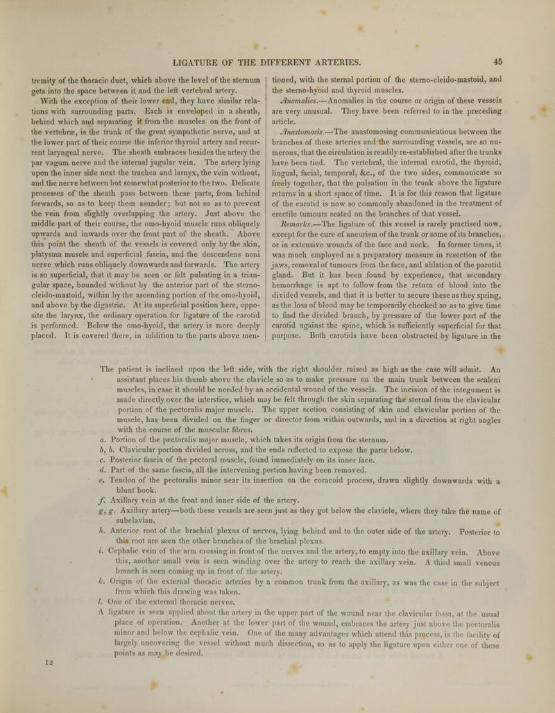 tremity of the thoracic duct, which above the level of the sternum gets into the space between it and the left vertebral artery. With the exception of their lower end, they have similar rela- tions with surrounding parts. Each is enveloped in a sheath, behind which and separating it from the muscles on the front of the vertebrae, is the trunk of the great sympathetic nerve, and at the lower part of their course the inferior thyroid artery and recur- rent laryngeal nerve. The sheath embraces besides the artery the par vagum nerve and the internal jugular vein. The artery lying upon the inner side next the trachea and larnyx, the vein without, and the nerve between but somewhat posterior to the two. Delicate processes of'the sheath pass between these parts, from behind forwards, so as to keep them asunder; but not so as to prevent the vein from slightly overlapping the artery. Just above the middle part of their course, the omo-hyoid muscle runs obliquely upwards and inwards over the front part of the sheath. Above this point the sheath of the vessels is covered only by the skin, platysma muscle and superficial fascia, and the descendens noni nerve which runs obliquely downwards and forwards. The artery is so superficial, that it may be seen or felt pulsating in a trian- gular space, bounded without by the anterior part of the sterno- cleido-mastoid, within by the ascending portion of the omo-hyoid, and above by the digastric. At its superficial position here, oppo- site the larynx, the ordinary operation for ligature of the carotid is performed. Below the omo-hyoid, the artery is more deeply placed. It is covered there, in addition to the parts above men- tioned, with the sternal portion of the sterno-cleido-mastoid, and the sterno-hyoid and thyroid muscles. Anomalies.—Anomalies in the course or origin of these vessels are very unusual. They have been referred to in the preceding article. Anastomosis.—>The anastomosing communications between the branches of these arteries and the surrounding vessels, are so nu- merous, that the circulation is readily re-established after the trunks have been tied. The vertebral, the internal carotid, the thyroid, lingual, facial, temporal, &c, of the two sides, communicate so freely together, that the pulsation in the trunk above the ligature returns in a short space of time. It is for this reason that ligature of the carotid is now so commonly abandoned in the treatment of erectile tumours seated on the branches of that vessel. Remarks.—The ligature of this vessel is rarely practised now, except for the cure of aneurism of the trunk or some of its branches, or in extensive wounds of the face and neck. In former times, it was much employed as a preparatory measure in resection of the jaws, removal of tumours from the face, and ablation of the parotid gland. But it has been found by experience, that secondary hemorrhage is apt to follow from the return of blood into the divided vessels, and that it is better to secure these as they spring, as the loss of blood may be temporarily checked so as to give time to find the divided branch, by pressure of the lower part of the carotid against the spine, which is sufficiently superficial for that purpose. Both carotids have been obstructed by ligature in the The patient is inclined upon the left side, with the right shoulder raised as high as the case will admit. An assistant places his thumb above the clavicle so as to make pressure on the main trunk between the scaleni muscles, in case it should be needed by an accidental wound of the vessels. The incision of the integument is made directly over the interstice, which may be felt through the skin separating the sternal from the clavicular portion of the pectoralis major muscle. The upper section consisting of skin and clavicular portion of the muscle, has been divided on the finger or director from within outwards, and in a direction at right angles with the course of the muscular fibres. a. Portion of the pectoralis major muscle, which takes its origin from the sternum. b. b. Clavicular portion divided across, and the ends reflected to expose the parts below. c. Posterior fascia of the pectoral muscle, found immediately on its inner face. d. Part of the same fascia, all the intervening portion having been removed. e. Tendon of the pectoralis minor near its insertion on the coracoid process, drawn slightly downwards with a blunt hook. f. Axillary vein at the front and inner side of the artery. g. g. Axillary artery—both these vessels are seen just as they got below the clavicle, where they take the name of subclavian. h. Anterior root of the brachial plexus of nerves, lying behind and to the outer side of the artery. Posterior to this root are seen the other branches of the brachial plexus. i. Cephalic vein of the arm crossing in front of the nerves and the artery, to empty into the axillary vein. Above this, another small vein is seen winding over the artery to reach the axillary vein. A third small venous branch is seen coming up in front of the artery. k. Origin of the external thoracic arteries by a common trunk from the axillary, as was the case in the subject from which this drawing was taken. /. One of the external thoracic nerves. A ligature is seen applied about the artery in the upper part of the wound near the clavicular fossa, at the usual place of operation. Another at the lower part of the wound, embraces the artery just above the pectoralis minor and below the cephalic vein. One of the many advantages which attend this process, is the facility of largely uncovering the vessel without much dissection, so as to apply the ligature upon either one of these points as may be desired. 12