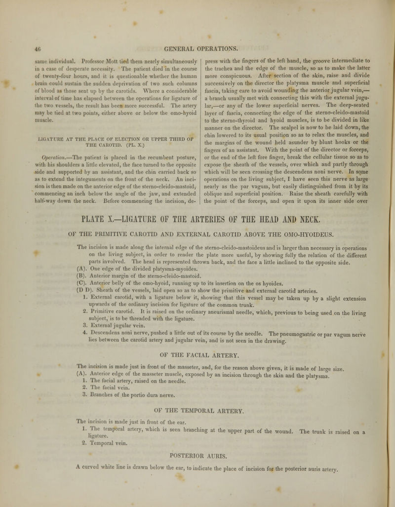 individual. Professor Mott tied them nearly simultaneously in a case of desperate necessity. The patient died in the course of twenty-four hours, and it is questionable whether the human brain could sustain the sudden deprivation of two such columns of blood as those sent up by the carotids. Where a considerable interval of time has elapsed between the operations for ligature of the two vessels, the result has been more successful. The artery may be tied at two points, either above or below the omo-hyoid muscle. LIGATURE AT THE PEACE OF ELECTION OR UPPER THIRD OF THE CAROTID. (PL. X.) Operation.—The patient is placed in the recumbent posture, with his shoulders a little elevated, the face turned to the opposite side and supported by an assistant, and the chin carried back so as to extend the integuments on the front of the neck. An inci- sion is then made on the anterior edge of the sterno-cleido-mastoid, commencing an inch below the angle of the jaw, and extended half-way down the neck. Before commencing the incision, de- press with the fingers of the left hand, the groove intermediate to the trachea and the edge of the muscle, so as to make the latter more conspicuous. After section of the skin, raise and divide successively on the director the platysma muscle and superficial fascia, taking care to avoid wounding the anterior jugular vein,— a branch usually met with connecting this with the external jugu- lar,—or any of the lower superficial nerves. The deep-seated layer of fascia, connecting the edge of the sterno-cleido-mastoid to the sterno-thyroid and hyoid muscles, is to be divided in like manner on the director. The scalpel is now to be laid down, the chin lowered to its usual position so as to relax the muscles, and the margins of the wound held asunder by blunt hooks or the fingers of an assistant. With the point of the director or forceps, or the end of the left fore finger, break the cellular tissue so as to expose the sheath of the vessels, over which and partly through which will be seen crossing the descendens noni nerve. In some operations on the living subject, I have seen this nerve as large nearly as the par vagum, but easily distinguished from it by its oblique and superficial position. Raise the sheath carefully with the point of the forceps, and open it upon its inner side over PLATE X.—LIGATURE OF THE ARTERIES OF THE HEAD AND NECK. OF THE PRIMITIVE CAROTID AND EXTERNAL CAROTID ABOVE THE OMO-HYOIDEUS. The incision is made along the internal edge of the sterno-cleido-mastoideus and is larger than necessary in operations on the living subject, in order to render the plate more useful, by showing fully the relation of the different parts involved. The head is represented thrown back, and the face a little inclined to the opposite side. (A). One edge of the divided platysma-myoides. (B). Anterior margin of the sterno-cleido-mastoid. (C). Anterior belly of the omo-hyoid, running up to its insertion on the os hyoides. (D D). Sheath of the vessels, laid open so as to show the primitive and external carotid arteries. 1. External carotid, with a ligature below it, showing that this vessel maybe taken up by a slight extension upwards of the ordinary incision for ligature of the common trunk. 2. Primitive carotid. It is raised on the ordinary aneurismal needle, which, previous to being used on the livino- subject,' is to be threaded with the ligature. 3. External jugular vein. 4. Descendens noni nerve, pushed a little out of its course by the needle. The pneumogastric or par vagum nerve lies between the carotid artery and jugular vein, and is not seen in the drawing. OF THE FACIAL ARTERY. The incision is made just in front of the masseter, and, for the reason above given, it is made of large size. (A). Anterior edge of the masseter muscle, exposed by an incision through the skin and the platysma. 1. The facial artery, raised on the needle. 2. The facial vein. 3. Branches of the portio dura nerve. OF THE TEMPORAL ARTERY. The incision is made just in front of the ear. 1. The temporal artery, which is seen branching at the upper part of the wound. The trunk is raised ligature. 2. Temporal vein. POSTERIOR AURIS. A curved white line is drawn below the ear, to indicate the place of incision for the posterior auris artery.