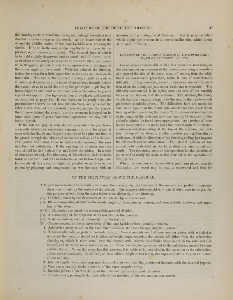 the carotid, so as to avoid the nerve, and enlarge the orifice on a director in order to expose the vessel. At the lower part of the wound the middle tendon of the omo-hyoid is seen crossing the sheath. If it be in the way in opening the latter, it may be de- pressed, or, if necessary, divided. The internal jugular vein is to be held slightly downward and outward; and if it swell up so as to obscure the artery, as is apt to be the case when we operate on a struggling patient, it may be compressed with the finger at the upper angle of the wound. With the point of the director, isolate the artery for a little space first on its outer and then on its inner side. The end of the grooved director, slightly curved, or an aneurismal needle, is to be passed from without inwards behind the vessel, so as to avoid disturbing the par vagum,—placing the index finger of one hand on the inner side of the artery to give it a point of support. The ligature is then to be placed and secured as described at page 41. If the operation be neatly done, the pneumogastric nerve is not brought into view, and provided the rules above detailed are carefully observed, neither the sympa- thetic nerve behind the sheath, nor the recurrent laryngeal on its inner side, parts of great functional importance, run any risk of being injured. If the internal jugular vein should by accident be punctured, a casualty which has sometimes happened, it is to be seized at once with the thumb and finger; a couple of fine pins are then to be passed through the edges and across the orifice, and a delicate silk ligature tied below so as to embrace the opening; the pins may then be withdrawn. If the opening be of much size, the vein should be tied both above and below the orifice. In a case of extensive wound, Mr. Simmons, of Manchester, tied the main trunk of the vein, and was so fortunate as not to lose his patient. In wounds of this vein, it might be possible even to save the patient by plugging and compression, as was the case with an ancestor of the distinguished Mirabeau. But it is an accident which ought not to occur in an operation like this, which is one of no great difficulty. LIGATURE OF THE COMMON CAROTID AT ITS LOWER PART. PLACE OF NECESSITY. (PL. XI.) Circumstances that would render this operation necessary, as the existence of an aneurism of the carotid occupying a consider- able part of the side of the neck, must, of course, from the addi- tional embarrassment presented, make it one of considerable difficulty. It has, however, several times been successfully per- formed on the living subject, under such embarrassments. The difficulty encountered is in laying bare the root of the carotid, between the tumour and the sternum. The method, therefore, which shall best expose the parts to the eye, is the one to wdiich preference should be given. The difficulties here are much the same as in ligature of the innominata, and for reasons given when treating of that operation, the plan of Mott, somewhat modified as to the length of the incisions, as it has been by Coates, will in the author's opinion be found most appropriate. An incision of three inches in extent is to be made along the inner margin of the sterno- cleido-mastoid, terminating at the top of the sternum ; an inch from the top of the sternum another incision parting from this is made parallel with the direction of the clavicle, ending just beyond the sterno-clavicular articulation. The sternal portion of the muscle is to be divided in the latter direction, and turned up- wards. The remaining steps of the operation for the isolation of the carotid is nearly the same as that detailed in the operation of Mott, p. 43. When the aneurism of the carotid is small and placed near its bifurcation, the vessel may be readily uncovered and tied for OF THE SUBCLAVIAN ABOVE THE CLAVICLE. A large transverse incision is made just above the clavicle, and the two lips of the incision are pushed in opposite directions to enlarge the surface of the wound. The sterno-cleido-mastoid is in part divided near its origin, for the purpose of exhibiting the parts below more distinctly in the drawing. (A). Clavicle, bared by the depression of the inferior lip of the wound. (B). Platysma-myoides, divided in the whole length of the cutaneous incision, and seen on both the lower and upper lips of the wound. (C C). Clavicular portion of the sterno-cleido-mastoid divided. (D). Anterior edge of the trapezius at its insertion on the clavicle. (E). Scalenus anticus, seen at its insertion on the first rib. (F). Commencement of the anterior belly of the orao-hyoideus from its middle tendon. 1. Subclavian artery raised on the aneurismal needle at the place for applying the ligature. 2. Transversalis colli, or posterior scapular artery. Very commonly we find here another artery with which it is important the operator should be familiar, called the supra-scapular, that comes off either from the subclavian directly, or, which is more usual, from the thyroid axis, crosses the cellular space in which the subclavian is lodged, and skirts the inner and upper margin of the clavicle, being connected to the subclavius muscle by some cellular tissue. When the artery has this position, it is liable to be wounded in the operation on the subclavian, unless care is observed. In the subject from which the plate was taken, the supra-scapular artery was a branch of the axillary. 3. Internal jugular vein, emptying into the subclavian vein near the junction of the latter with the internal jugular. 4. Vein corresponding to the branches of the supra-scapular artery. 5. Brachial plexus of nerves, lying on the outer and posterior side of the artery. 6. Phrenic nerve, passing to the inner side of the insertion of the scalenus anticus muscle.