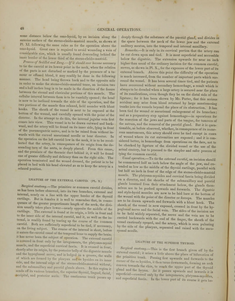 ■MM (list.uu-o below the omo-hyoid, by an incision along the Ulterior surface of the sterno-cleido-mastoid muscle, as shown at PI. XI. following the same rules as for the operation above the omo-hyoid. Great care is required to avoid wounding a vein of which is usually found descending behind the inner border of the lower third of the sterno-cleido-mastoid. ^''' ';' >t and Zang.— If it should ever become necessary to tie the carotid at its lowest point in the neck, when the relation ('I tbe parts is not disturbed or marked by the presence of a tu- mour or effused blood, it may readily be done in the following manner. The head being thrown back and to the opposite side in order to make the sterno-cleido-mastoid tense, an incision two and a half inches long is to be made in the direction of the fissure between the sternal and clavicular portions of this muscle. The cellular interval between them is to be carefully opened ; the head is now to be inclined towards the side of the operation, and the two portions of the muscle thus relaxed, held asunder with blunt hooks. The sheath of the vessel is next to be exposed at the bottom of the wound, and carefully opened with the point of the director. In the attempt to do this, the internal jugular vein first comes into view. This vessel is to be drawn outward and back- ward, and the artery will be found on its inner side, lying in front of the pneumogastric nerve, and is to be raised from without in- wards with the curved aneurismal needle or bent director. In the operation on the left carotid low in the neck, it is to be recol- lected that the artery, in consequence of its origin from the de- scending turn of the aorta, is deeply placed. From this cause, and the presence of the thoracic duct behind it, it will be found one of greater difficulty and delicacy than on the right side. The operation terminated and the wound dressed, the patient is to be placed in bed with his head elevated so as to keep the artery in a relaxed position. LIGATURE OF THE EXTERNAL CAROTID. (PL. X.) Surgical anatomy.—The primitive or common carotid divides, as has been before observed, into its two branches, external and internal, nearly on a line with the upper border of the thyroid cartilage. But in females it is well to remember that, in conse- quence of the greater proportionate length of the neck, the divi- sion usually takes place lower—nearly opposite the middle of the cartilage. The external is found at its origin, a little in front and to the inner side of the internal carotid, and it, as well as the in- ternal, is readily found by tracing up the course of the common carotid. Both are sufficiently superficial to be tied, if necessary on the living subject. The course of the internal is short, before it enters the carotid canal of the temporal bone to supply the brain- it has never been the subject of operation. The external carotid is covered in front only by the integuments, the platysma-myoid muscle, and the superficial cervical fascia. It is crossed in front shortly after its origin, by the posterior belly of the digastric muscle and the hypoglossal nerve, and is lodged in a groove, the walls of winch are formed by the pharynx and os hyoides on its inner side, and the internal edge of the sterno-cleido-mastoid without and the submaxillary and parotid glands above. In this region it Is off its various branches, the superior thyroid, lingual facial •ccipital, and posterior amis. The continuous trunk passes up deeply through the substance of the parotid gland, and divides in the space between the neck of the lower jaw and the external auditory meatus, into the temporal and internal maxillary. Remarks.—It is only in its cervical portion that the artery can be cut down upon and tied. It is most superficial and accessible below the digastric. The extension upwards for near an inch higher than usual of the ordinary incision for the common carotid, serves, as shown in PI. X., for the exposure of the lower part of its external branch. Above this point the difficulty of the operation is much increased, from the number of important parts which sur- round the vessel. It has been several times tied, and the patients have recovered without secondary hemorrhage, a result which is always to be dreaded when a large artery is secured near the place of its ramifications, even though they be on the distal side of the ligature; for it has been shown by Mr. Porter, that this serious accident may arise from blood returned by large anastomosing trunks into the vessels beyond the place of its obstruction. It has been tied for wound or aneurismal enlargement of its branches; and as a preparatory step against hemorrhage—in operations for the resection of the jaws and parts of the tongue, for tumours of the antrum, and the removal of the parotid gland. But it is ques- tionable, as before observed, whether, in consequence of its nume- rous anastomoses, this artery should ever be tied except in cases of wound where its cut extremities are exposed ; and it is con- sidered better, in hemorrhage from operations on the face, not to be checked by ligature of the divided vessel or the use of the actual cautery, but to proceed to the simpler and safer process of tying the common carotid. Usual operation.—To tie the external carotid, an incision should be commenced half an inch below the angle of the jaw, and ex- tended as low as the middle of the thyroid cartilage, parallel with but half an inch in front of the edge of the sterno-cleido-mastoid muscle. The platysma-myoides and cervical fascia being divided on a director, and the sheaths of the submaxillary and parotid glands loosened from their attachment below, the glands them- selves are to be pushed upwards and forwards. The digastric and stylo-hyoid muscles are now to be laid bare at the bottom of the wound with the point of the director or forceps. The muscles are to be drawn upwards and forwards with a blunt hook. The sheath of the vessel is now exposed, crossed in front by the hy- poglossal nerve and the facial vein. The sides of the incision are to be held widely separated, the nerve and the vein are to be carried backwards with the end of the finger, the sheath of the vessel cautiously opened, and the artery, which is seen pulsating by the side of the pharynx, separated and raised with the aneu^ rysmal needle. LIGATURE OF THE SUPERIOR THYROID. Surgrcal anatomy.-This is the first branch given off by the external carotid; it arises a little above the place of bifurcation of the primitive trunk. Passing first upwards and forwards to the corner of the os hyoides, it then turns downwards, forming an arch convex towards the chin, to reach the upper part of the thyroid gland and the larynx. As it passes upwards and inwards it is superficial—covered only by the integuments, platysma-myoides and superficial fascia. In the lower part of its course it gets be-