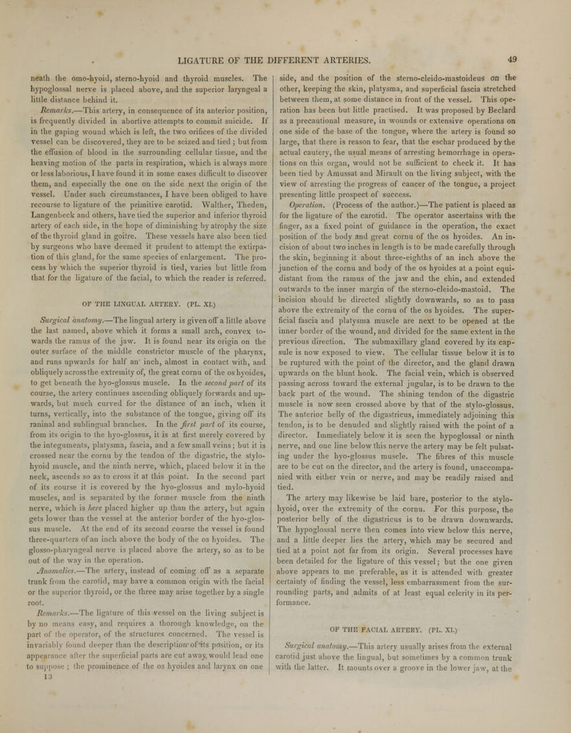 neath the omo-hyoid, sternohyoid and thyroid muscles. The hypoglossal nerve is placed above, and the superior laryngeal a little distance behind it. Remarks.—This artery, in consequence of its anterior position, is frequently divided in abortive attempts to commit suicide. If in the gaping wound which is left, the two orifices of the divided vessel can be discovered, they are to be seized and tied ; but from the effusion of blood in the surrounding cellular tissue, and the heaving motion of the parts in respiration, which is always more or less laborious, I have found it in some cases difficult to discover them, and especially the one on the side next the origin of the vessel. Under such circumstances, I have been obliged to have recourse to ligature of the primitive carotid. Walther, Theden, Langenbeck and others, have tied the superior and inferior thyroid artery of each side, in the hope of diminishing by atrophy the size of the thyroid gland in goitre. These vessels have also been tied by surgeons who have deemed it prudent to attempt the extirpa- tion of this gland, for the same species of enlargement. The pro- cess by which the superior thyroid is tied, varies but little from that for the ligature of the facial, to which the reader is referred. OF THE LINGUAL ARTERY. (PL. XL) Surgical anatomy.—The lingual artery is given off a little above the last named, above which it forms a small arch, convex to- wards (he ramus of the jaw. It is found near its origin on the outer surface of the middle constrictor muscle of the pharynx, and runs upwards for half an' inch, almost in contact with, and obliquely across the extremity of, the great cornu of the oshyoides, to get beneath the hyo-glossus muscle. In the second part of its course, the artery continues ascending obliquely forwards and up- wards, but much curved for the distance of an inch, when it turns, vertically, into the substance of the tongue, giving off its raninal and sublingual branches. In the first part of its course, from its origin to the hyo-glossus, it is at first merely covered by the integuments, platysma, fascia, and a few small veins ; but it is crossed near the cornu by the tendon of the digastric, the stylo- hyoid muscle, and the ninth nerve, which, placed below it in the neck, ascends so as to cross it at this point. In the second part of its course it is covered by the hyo-glossus and mylo-hyoid muscles, and is separated by the former muscle from the ninth nerve, which is here placed higher up than the artery, but again gets lower than the vessel at the anterior border of the hyo-glos- sus muscle. At the end of its second course the vessel is found three-quarters of an inch above the body of the os hyoides. The glosso-pharyngeal nerve is placed above the artery, so as to be out of the way in the operation. Anomalies.—The artery, instead of coming off as a separate trunk from the carotid, may have a common origin with the facial or the superior thyroid, or the three may arise together by a single root. Remarks.—The ligature of this vessel on the living subject is by no means easy, and requires a thorough knowledge, on the part of the operator, of the structures concerned. The vessel is invariably found deeper than the description-of its prisilion, or its appearance after the superficial parts are cut away would lead one to suppose ; the prominence of the os hyoides and larynx on one 13 side, and the position of the sterno-cleido-mastoideuS on the other, keeping the skin, platysma, and superficial fascia stretched between them, at some distance in front of the vessel. This ope- ration has been but little practised. It was proposed by Beclard as a precautional measure, in wounds or extensive operations on one side of the base of the tongue, where the artery is found so large, that there is reason to fear, that the eschar produced by the actual cautery, the usual means of arresting hemorrhage in opera- tions on this organ, would not be sufficient to check it. It has been tied by Amussat and Mirault on the living subject, with the view of arresting the progress of cancer of the tongue, a project presenting little prospect of success. Operation. (Process of the author.)—The patient is placed as for the ligature of the carotid. The operator ascertains with the finger, as a fixed point of guidance in the operation, the exact position of the body and great cornu of the os hyoides. An in- cision of about two inches in length is to be made carefully through the skin, beginning it about three-eighths of an inch above the junction of the cornu and body of the os hyoides at a point equi- distant from the ramus of the jaw and the chin, and extended outwards to the inner margin of the sterno-cleido-mastoid. The incision should be directed slightly downwards, so as to pass above the extremity of the cornu of the os hyoides. The super- ficial fascia and platysma muscle are next to be opened at the inner border of the wound, and divided for the same extent in the previous direction. The submaxillary gland covered by its cap- sule is now exposed to view. The cellular tissue below it is to be ruptured with the point of the director, and the gland drawn upwards on the blunt hook. The facial vein, which is observed passing across toward the external jugular, is to be drawn to the back part of the wound. The shining tendon of the digastric muscle is now seen crossed above by that of the stylo-glossus. The anterior belly of the digastricus, immediately adjoining this tendon, is to be denuded and slightly raised with the point of a director. Immediately below it is seen the hypoglossal or ninth nerve, and one line below this nerve the artery may be felt pulsat- ing under the hyo-glossus muscle. The fibres of this muscle are to be cut on the director, and the artery is found, unaccompa- nied with either vein or nerve, and may be readily raised and tied. The artery may likewise be laid bare, posterior to the stylo- hyoid, over the extremity of the cornu. For this purpose, the posterior belly of the digastricus is to be drawn downwards. The hypoglossal nerve then comes into view below this nerve, and a little deeper lies the artery, which may be secured and tied at a point not far from its origin. Several processes have been detailed for the ligature of this vessel; but the one given above appears to me preferable, as it is attended with greater certainty of finding the vessel, less embarrassment from the sur- rounding parts, and admits of at least equal celerity in its per- formance. OF THE FACIAL ARTERY. (PL. XT.) Surgical anatomy.—This artery usually arises from the external carotid just above the lingual, but sometimes by a common trunk with the latter. It mounts over a groove in the lower jaw, at the