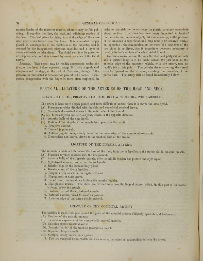 anterior border of the masseter muscle, where it may be felt pul- sating. It supplies the lips, al;e nasi, and adjoining portion of tlif face. The best place for tying it is at the edge of the mas- setiT after it has turned over the bone. It is somewhat deeply placed in consequence of the thickness of the masseter, and is covered by the integuments, platysma myoides, and a layer of dense yellowish cellular tissue. The facial vein is at its posterior or temporal side, and it is crossed by some branches of the facial nerve. Rtmarks.—This vessel may be readily compressed under the jaw, as has been before observed, (page 32,) with a graduated compress and bandage, or the pad of Charriere; though if the pressure be protracted it becomes too painful to be borne. Tem- porary compression with the finger is more often employed, in order to diminish the hemorrhage, in plastic or other operations about the face. Its trunk has been many times tied in front of the masseter for the same object, but unnecessarily, as the position of its branches is superficial, and may readily be secured during an operation; the communication between the branches of the two sides is so direct, that it sometimes becomes necessary to twist or tie both orifices of each divided branch. Operation.—An incision through the skin and platysma an inch and a quarter long, is to be made across the jaw bone at the anterior edge of the masseter, which, with the artery, may be readily felt at this point. The cellular tissue covering the vessel is to be opened on the director, avoiding the branches of the portio dura. The artery will be found immediately below. PLATE XL—LIGATURE OF THE ARTERIES OF THE HEAD AND NECK. LIGATURE OF THE PRIMITIVE CAROTID BELOW THE OMO-HYOID MUSCLE. The artery is here more deeply placed and more difficult of access, than it is above the omo-hyoid. (A). Platysma-myoides divided with the skin and superficial cervical fascia. (B). Sterno-cleido-mastoid drawn to the outer side of the wound. (C, D). Sterno-thyroid and sterno-hyoid, drawn in the opposite direction. (E). Anterior belly of the omo-hyoid. (F). Portion of the sheath of the vessels laid open over the carotid. 1. Primitive carotid. 2. Internal jugular vein. 3. Anterior jugular vein, usually found on the inner edge of the sterno-cleido-mastoid. 4. Descendens noni nerve, drawn to the tracheal side of the wound. LIGATURE OF THE LINGUAL ARTERY. The incision is made a little below the base of the jaw, from the os hyoides to the sterno-cleido-mastoid muscle. (A). Platysma-myoides divided with the integument. (B). Anterior belly of the digastric muscle, after its middle tendon has pierced the stylo-hyoid. (C). Stylo-hyoid muscle, inserted on the os hyoides. a. Inferior edge of the submaxillary gland. b. Greater cornu of the os hyoides. 1. Lingual artery raised on the ligature thread. 2. Hypoglossal or ninth nerve. 3. Facial vein, running down to form the anterior jugular. 4. Hyo-glossus muscle. The fibres are divided to expose the lingual artery, which, in this part of its course, is found below the muscle. 5. Posterior part of the mylo-hyoid muscle. 6. External carotid, raised to show its position. 7. Anterior edge of the sterno-cleido-mastoid. LIGATURE OF THE OCCIPITAL ARTERY. The incision is made from just behind the point of the mastoid process obliquely upwards and backwards. (A). Position of the mastoid process. (B). Tendinous expansion of the sterno-cleido-mastoid muscle. (C). Splenius capitis muscle divided. (D). Posterior border of the trachelo-mastoideus muscle. (E). Superior oblique muscle. (G). Occipital artery, raised on a ligature.
