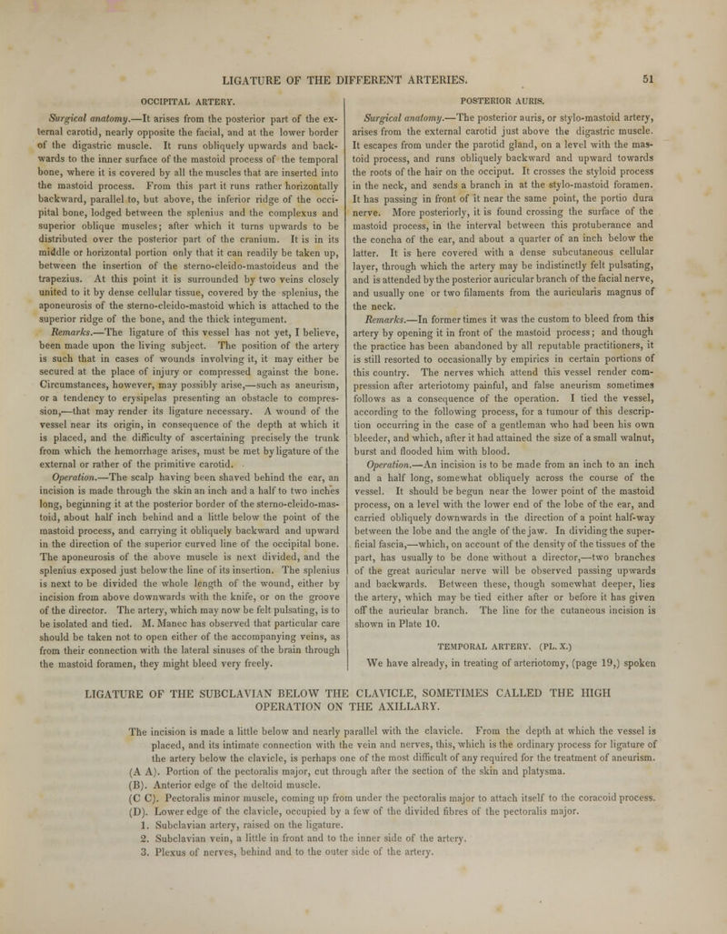 OCCIPITAL ARTERY. Surgical anatomy.—It arises from the posterior part of the ex- ternal carotid, nearly opposite the facial, and at the lower border of the digastric muscle. It runs obliquely upwards and back- wards to the inner surface of the mastoid process of the temporal bone, where it is covered by all the muscles that are inserted into the mastoid process. From this part it runs rather horizontally backward, parallel to, but above, the inferior ridge of the occi- pital bone, lodged between the splenius and the complexus and superior oblique muscles; after which it turns upwards to be distributed over the posterior part of the cranium. It is in its middle or horizontal portion only that it can readily be taken up, between the insertion of the sterno-cleido-mastoideus and the trapezius. At this point it is surrounded by two veins closely united to it by dense cellular tissue, covered by the splenius, the aponeurosis of the sterno-cleido-mastoid which is attached to the superior ridge of the bone, and the thick integument. Remarks.—The ligature of this vessel has not yet, I believe, been made upon the living subject. The position of the artery is such that in cases of wounds involving it, it may either be secured at the place of injury or compressed against the bone. Circumstances, however, may possibly arise,—such as aneurism, or a tendency to erysipelas presenting an obstacle to compres- sion,'—that may render its ligature necessary. A wound of the vessel near its origin, in consequence of the depth at which it is placed, and the difficulty of ascertaining precisely the trunk from which the hemorrhage arises, must be met by ligature of the external or rather of the primitive carotid. Operation.—The scalp having been shaved behind the ear, an incision is made through the skin an inch and a half to two inches long, beginning it at the posterior border of the sterno-cleido-mas- toid, about half inch behind and a little below the point of the mastoid process, and carrying it obliquely backward and upward in the direction of the superior curved line of the occipital bone. The aponeurosis of the above muscle is next divided, and the splenius exposed just below the line of its insertion. The splenius is next to be divided the whole length of the wound, either by incision from above downwards with the knife, or on the groove of the director. The artery, which may now be felt pulsating, is to be isolated and tied. M. Manec has observed that particular care should be taken not to open either of the accompanying veins, as from their connection with the lateral sinuses of the brain through the mastoid foramen, they might bleed very freely. POSTERIOR AURIS. Surgical anatomy.—The posterior auris, or stylo-mastoid artery, arises from the external carotid just above the digastric muscle. It escapes from under the parotid gland, on a level with the mas- toid process, and runs obliquely backward and upward towards the roots of the hair on the occiput. It crosses the styloid process in the neck, and sends a branch in at the stylo-mastoid foramen. It has passing in front of it near the same point, the portio dura nerve. More posteriorly, it is found crossing the surface of the mastoid process, in the interval between this protuberance and the concha of the ear, and about a quarter of an inch below the latter. It is here covered with a dense subcutaneous cellular layer, through which the artery may be indistinctly felt pulsating, and is attended by the posterior auricular branch of the facial nerve, and usually one or two filaments from the auricularis magnus of the neck. Remarks.—In former times it was the custom to bleed from this artery by opening it in front of the mastoid process; and though the practice has been abandoned by all reputable practitioners, it is still resorted to occasionally by empirics in certain portions of this country. The nerves which attend this vessel render com- pression after arteriotomy painful, and false aneurism sometimes follows as a consequence of the operation. I tied the vessel, according to the following process, for a tumour of this descrip- tion occurring in the case of a gentleman who had been his own bleeder, and which, after it had attained the size of a small walnut, burst and flooded him with blood. Operation.—An incision is to be made from an inch to an inch and a half long, somewhat obliquely across the course of the vessel. It should be begun near the lower point of the mastoid process, on a level with the lower end of the lobe of the ear, and carried obliquely downwards in the direction of a point half-way between the lobe and the angle of the jaw. In dividing the super- ficial fascia,—which, on account of the density of the tissues of the part, has usually to be done without a director,—two branches of the great auricular nerve will be observed passing upwards and backwards. Between these, though somewhat deeper, lies the artery, which may be tied either after or before it has given off the auricular branch. The line for the cutaneous incision is shown in Plate 10. TEMPORAL ARTERY. (PL. X.) We have already, in treating of arteriotomy, (page 19,) spoken LIGATURE OF THE SUBCLAVIAN BELOW THE CLAVICLE, SOMETIMES CALLED THE HIGH OPERATION ON THE AXILLARY. The incision is made a little below and nearly parallel with the clavicle. From the depth at which the vessel is placed, and its intimate connection with the vein and nerves, this, which is the ordinary process for ligature of the artery below the clavicle, is perhaps one of the most difficult of any required for the treatment of aneurism. (A A). Portion of the pectoralis major, cut through after the section of the skin and platysma. (B). Anterior edge of the deltoid muscle. (C C). Pectoralis minor muscle, coming up from under the pectoralis major to attach itself to the coracoid process. (D). Lower edge of the clavicle, occupied by a few of the divided fibres of the pectoralis major. 1. Subclavian artery, raised on the ligature. 2. Subclavian vein, a little in front and to the inner side of the artery. 3. Plexus of nerves, behind and to the outer side of the artery.