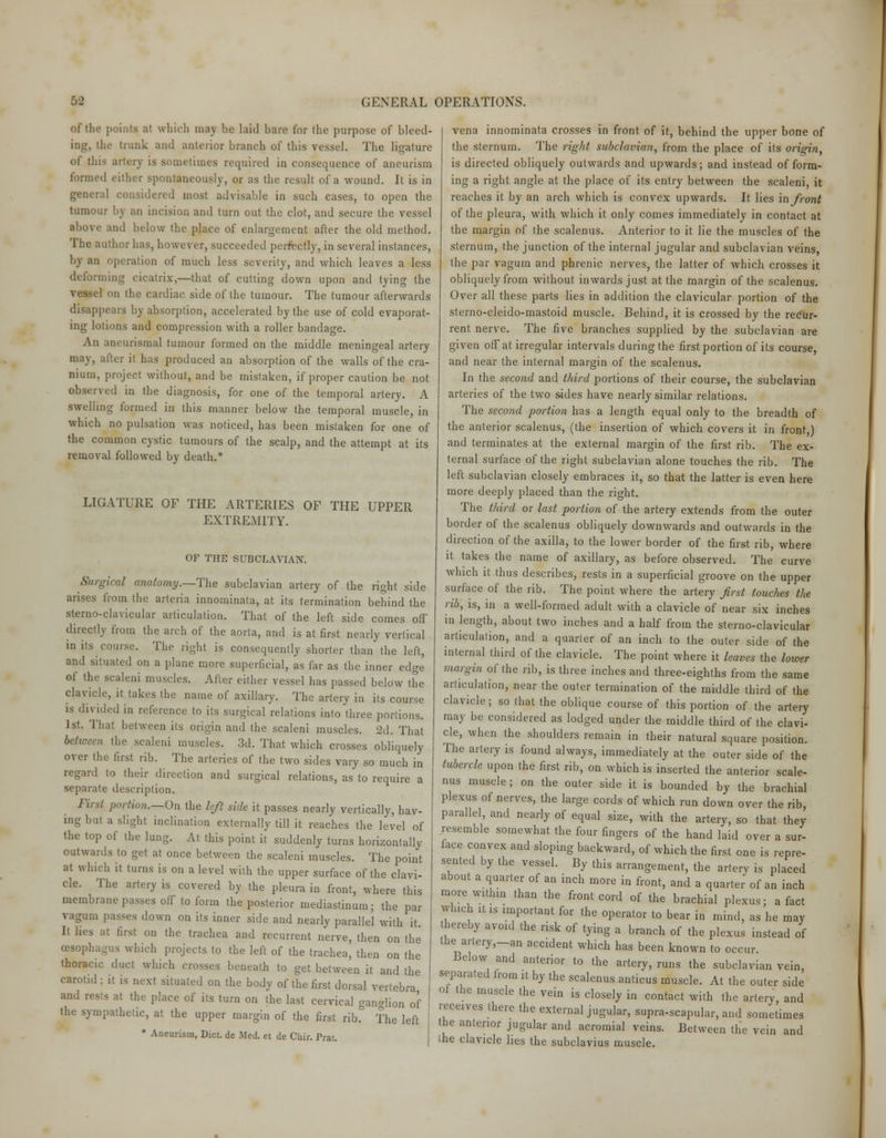 of the points at which may be laid bare for the purpose of bleed- ing, the trunk and anterior branch of this vessel. The ligature of this artery is sometimes required in consequence of aneurism formed cither spontaneously, or as the result of a wound. It is in general considered most advisable in such cases, to open the tumour by an incision and turn out the clot, and secure the vessel above and below the place of enlargement after the old method. The author has, however, succeeded perfectly, in several instances, by an operation of much less severity, and which leaves a less deforming cicatrix-,—that of cutting down upon and tying the vessel on the cardiac side of the tumour. The tumour afterwards disappears by absorption, accelerated by the use of cold evaporat- ing lotions and compression with a roller bandage. An aneurismal tumour formed on the middle meningeal artery may, after it has produced an absorption of the walls of the cra- nium, project without, and be mistaken, if proper caution be not observed in the diagnosis, for one of the temporal artery. A swelling formed in this manner below the temporal muscle, in which no pulsation was noticed, has been mistaken for one of the common cystic tumours of the scalp, and the attempt at its removal followed by death.* LIGATURE OF THE ARTERIES OF THE UPPER EXTREMITY. OF THE SUBCLAVIAN. Surgical anatomy .—The subclavian artery of the right side arises from the arteria innominata, at its termination behind the sterno-clavicular articulation. That of the left side comes off directly from the arch of the aorta, and is at first nearly vertical in its course. The right is consequently shorter than the left, and situated on a plane more superficial, as far as the inner edge of the scaleni muscles. After either vessel has passed below the clavicle, it takes the name of axillary. The artery in its course is divided in reference to its surgical relations into three portions. 1st. That between its origin and the scaleni muscles. 2d. That between the scaleni muscles. 3d. That which crosses obliquely- over the first rib. The arteries of the two sides vary so much in regard to their direction and surgical relations, as to require a separate description. First pardon.—On the left side it passes nearly vertically, hav- ing but a slight inclination externally till it reaches the level of the top of the lung. At this point it suddenly turns horizontally outwards to get at once between the scaleni muscles. The point at which it turns is on a level with the upper surface of the clavi- cle. The artery is covered by the pleura in front, where this membrane passes off to form the posterior mediastinum; the par vagum passes down on its inner side and nearly parallel with it It lies at first on the trachea and recurrent nerve, then on the oesophagus which projects to the left of the trachea, then on the thoracic duct which crosses beneath to get between it and the carotid; it is next situated on the body of the first dorsal vertebra and rests at the place of its turn on the last cervical ganglion of the sympathetic, at the upper margin of the first rib!3 The left • Aneurism, Dicl. de Med. et de Chir. Prat. vena innominata crosses in front of it, behind the upper bone of the sternum. The right subclavian, from the place of its origin, is directed obliquely outwards and upwards; and instead of form- ing a right angle at the place of its entry between the scaleni, it reaches it by an arch which is convex upwards. It lies in front of the pleura, with which it only comes immediately in contact at the margin of the scalenus. Anterior to it lie the muscles of the sternum, the junction of the internal jugular and subclavian veins, the par vagum and phrenic nerves, the latter of which crosses it obliquely from without inwards just at the margin of the scalenus. Over all these parts lies in addition the clavicular portion of the sterno-cleido-mastoid muscle. Behind, it is crossed by the recur- rent nerve. The five branches supplied by the subclavian are given off at irregular intervals during the first portion of its course, and near the internal margin of the scalenus. In the second and third portions of their course, the subclavian arteries of the two sides have nearly similar relations. The second portion has a length equal only to the breadth of the anterior scalenus, (the insertion of which covers it in front,) and terminates at the external margin of the first rib. The ex- ternal surface of the right subclavian alone touches the rib. The left subclavian closely embraces it, so that the latter is even here more deeply placed than the right. The third or last portion of the artery extends from the outer border of the scalenus obliquely downwards and outwards in the direction of the axilla, to the lower border of the first rib, where it takes the name of axillary, as before observed. The curve which it thus describes, rests in a superficial groove on the upper surface of the rib. The point where the artery first touches the rib, is, in a well-formed adult with a clavicle of near six inches in length, about two inches and a half from the sterno-clavicular articulation, and a quarter of an inch to the outer side of the internal third of the clavicle. The point where it leaves the lower margin of the rib, is three inches and three-eighths from the same articulation, near the outer termination of the middle third of the clavicle; so that the oblique course of this portion of the artery may be considered as lodged under the middle third of the clavi- cle, when the shoulders remain in their natural square position. The artery is found always, immediately at the outer side of the tubercle upon the first rib, on which is inserted the anterior scale- nus muscle ; on the outer side it is bounded by the brachial plexus of nerves, the large cords of which run down over the rib parallel, and nearly of equal size, with the artery, so that they resemble somewhat the four fingers of the hand laid over a sur- face convex and sloping backward, of which the first one is repre- sented by the vessel. By this arrangement, the artery is placed about a quarter of an inch more in front, and a quarter of an inch more within than the front cord of the brachial plexus; a fact which it is important for the operator to bear in mind, as he may hereby avoid the risk of tying a branch of the plexus instead of the artery,-an accident which has been known to occur. Below and anterior to the artery, runs the subclavian vein, separated from it by the scalenus anticus muscle. At the outer side of the muscle the vein is closely in contact with the artery, and receives there the external jugular, supra-scapular, and sometimes the anterior jugular and acromial veins. Between the vein and die clavicle lies the subclavius muscle.