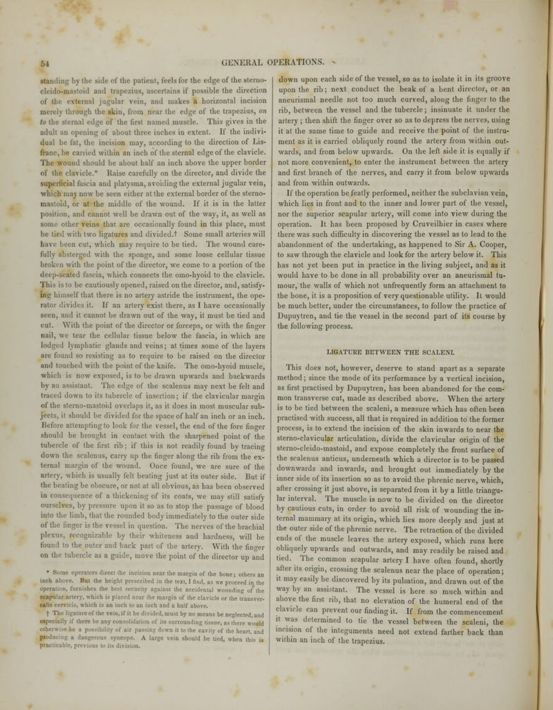 ■tending by the side o\' the patient, feels for the edge of the sterno- cleido-jnastoid and trapezius, ascertains if possible the direction of the external jugular vein, and makes a horizontal incision merely through the skin, from mar the edge of the trapezius, on to the sternal edge of the first named muscle. This gives in the adult an opening of about three inches in extent. If the indivi- dual be fat, the incision may, according to the direction of Lis- franc, be carried within an inch of the sternal edge of the clavicle. The wound should be about half an inch above the upper border of the clavicle.* Raise carefully on the director, and divide the superficial fascia and platysma, avoiding the external jugular vein, which may now be seen either at the external border of the sterno- roastoid, or at the middle of the wound. If it is in the latter position, and cannot well be drawn out of the way, it, as well as some other veins that are occasionally found in this place, must be tied with Uvo ligatures and divided.t Some small arteries will have been cut, which may require to be tied. The wound care- fully absterged with the sponge, and some loose cellular tissue broken with the point of the director, we come to a portion of the deep-seated fascia, which connects the omo-hyoid to the clavicle. This is to be cautiously opened, raised on the director, and, satisfy- ing himself that there is no artery astride the instrument, the ope- rator divides it. If an artery exist there, as I have occasionally seen, and it cannot be drawn out of the way, it must be tied and cut. With the point of the director or forceps, or with the finger nail, we tear the cellular tissue below the fascia, in which are lodged lymphatic glands and veins; at times some of the layers are found so resisting as to require to be raised on the director and touched with the point of the knife. The omo-hyoid muscle, which is now exposed, is to be drawn upwards and backwards by an assistant. The edge of the scalenus may next be felt and traced down to its tubercle of insertion; if the clavicular margin of the sterno-mastoid overlaps it, as it does in most muscular sub- jects, it should be divided for the space of half an inch or an inch. Before attempting to look for the vessel, the end of the fore finger should be brought in contact with the sharpened point of the tubercle of the first rib; if this is not readily found by tracing down the scalenus, carry up the finger along the rib from the ex- ternal margin of the wound. Once found, we are sure of the artery, which is usually felt beating just at its outer side. But if the beating be obscure, or not at all obvious, as has been observed in consequence of a thickening of its coats, we may still satisfy ourselves, by pressure upon it so as to stop the passage of blood into the limb, that the rounded body immediately to the outer side of the finger is the vessel in question. The nerves of the brachial plexus, recognizable by their whiteness and hardness, will be found to the outer and back part of the artery. With the fino-er on the tubercle as a guide, move the point of the director up and • Some operators direct the incision near the margin of the bone; others an inch above. But the height prescribed in the text, I find, as we proceed in the operation, furnishes the best security against the accidental wounding of the scapular artery, which is placed near the margin of the clavicle or the transver- salis cervicis, which is an inch to an inch and a half above. f The ligature of the vein, if it be divided, must by no means be neglected, and especially if there be any consolidation of its surrounding tissue, as there would otherwise be a possibility of air passing down it to the cavity of the heart, and ■ ng a dangerous syncope. A large vein should be tied, when this is practicable, previous to its division. down upon each side of the vessel, so as to isolate it in its groove upon the rib; next conduct the beak of a bent director, or an aneurismal needle not too much curved, along the finger to the rib, between the vessel and the tubercle; insinuate it under the artery ; then shift the finger over so as to depress the nerves, using it at the same time to guide and receive the point of the instru- ment as it is carried obliquely round the artery from within out- wards, and from below upwards. On the left side it is equally if not more convenient, to enter the instrument between the artery and first branch of the nerves, and carry it from below upwards and from within outwards. If the operation be featly performed, neither the subclavian vein, which lies in front and to the inner and lower part of the vessel, nor the superior scapular artery, will come into view during the operation. It has been proposed by Cruveilhier in cases where there was such difficulty in discovering the vessel as to lead to the abandonment of the undertaking, as happened to Sir A. Cooper, to saw through the clavicle and look for the artery below it. This has not yet been put in practice in the living subject, and as it would have to be done in all probability over an aneurismal tu- mour, the walls of which not unfrequently form an attachment to the bone, it is a proposition of very questionable utility. It would be much better, under the circumstances, to follow the practice of Dupuytren, and tie the vessel in the second part of its course by the following process. LIGATURE BETWEEN THE SCALENI. This does not, however, deserve to stand apart as a separate method; since the mode of its performance by a vertical incision, as first practised by Dupuytren, has been abandoned for the com- mon transverse cut, made as described above. When the artery is to be tied between the scaleni, a measure which has often been practised with success, all that is required in addition to the former process, is to extend the incision of the skin inwards to near the sterno-clavicular articulation, divide the clavicular origin of the sterno-cleido-mastoid, and expose completely the front surface of the scalenus anticus, underneath which a director is to be passed downwards and inwards, and brought out immediately by the inner side of its insertion so as to avoid the phrenic nerve, which, after crossing it just above, is separated from it by a little triangu- lar interval. The muscle is now to be divided on the director by cautious cuts, in order to avoid all risk of wounding the in- ternal mammary at its origin, which lies more deeply and just at the outer side of the phrenic nerve. The retraction of the divided ends of the muscle leaves the artery exposed, which runs here obliquely upwards and outwards, and may readily be raised and tied. The common scapular artery I have often found, shortly after its origin, crossing the scalenus near the place of operation; it may easily be discovered by its pulsation, and drawn out of the way by an assistant. The vessel is here so much within and above the first rib, that no elevation of the humeral end of the clavicle can prevent our finding it. If from the commencement it was determined to tie the vessel between the scaleni, the incision of the integuments need not extend farther back than within an inch of the trapezius.