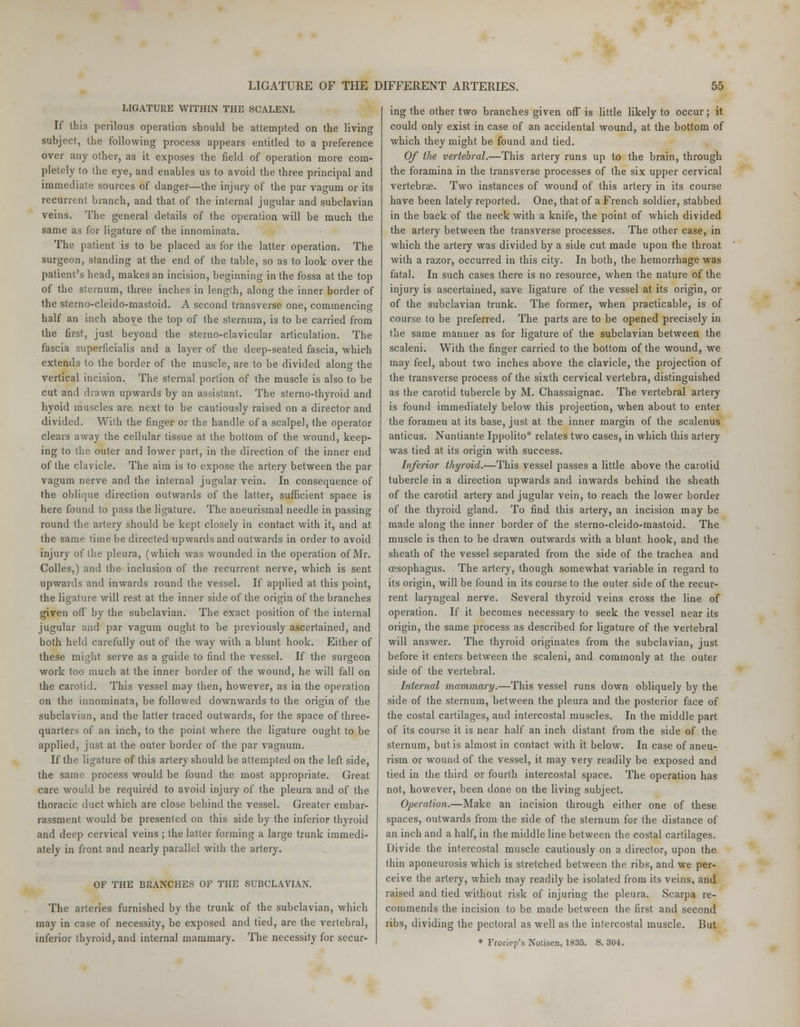 LIGATURE WITHIN THE SCALENI. If this perilous operation should be attempted on the living subject, the following process appears entitled to a preference over any other, as it exposes the field of operation more com- pletely to the eye, and enables us to avoid the three principal and immediate sources of danger—the injury of the par vagum or its recurrent branch, and that of the internal jugular and subclavian veins. The general details of the operation will be much the same as for ligature of the innominata. The patient is to be placed as for the latter operation. The surgeon, standing at the end of the table, so as to look over the patient's head, makes an incision, beginning in the fossa at the top of the sternum, three inches in length, along the inner border of the sterno-cleido-mastoid. A second transverse one, commencing half an inch above the top of the sternum, is to be carried from the first, just beyond the sterno-clavicular articulation. The fascia superficialis and a layer of the deep-seated fascia, which extends to the border of the muscle, are to be divided along the vertical incision. The sternal portion of the muscle is also to be cut and drawn upwards by an assistant. The sterno-thyroid and hyoid muscles are, next to be cautiously raised on a director and divided. With the finger or the handle of a scalpel, the operator clears away the cellular tissue at the bottom of the wound, keep- ing to the outer and lower part, in the direction of the inner end of the clavicle. The aim is to expose the artery between the par vagum nerve and the internal jugular vein. In consequence of the oblique direction outwards of the latter, sufficient space is here found to pass the ligature. The aneurismal needle in passing round the artery should be kept closely in contact with it, and at the same time be directed upwards and outwards in order to avoid injury of the pleura, (which was wounded in the operation of Mr. Colles,) and the inclusion of the recurrent nerve, which is sent upwards and inwards round the vessel. If applied at this point, the ligature will rest at the inner side of the origin of the branches given off by the subclavian. The exact position of the internal jugular and par vagum ought to be previously ascertained, and both held carefully out of the way with a blunt hook. Either of these might serve as a guide to find the vessel. If the surgeon work too much at the inner border of the wound, he will fall on the carotid. This vessel may then, however, as in the operation on the innominata, be followed downwards to the origin of the subclavian, and the latter traced outwards, for the space of three- quarters of an inch, to the point where the ligature ought to be applied, just at the outer border of the par vagnum. If the ligature of this artery should be attempted on the left side, the same process would be found the most appropriate. Great care would be required to avoid injury of the pleura and of the thoracic duct which are close behind the vessel. Greater embar- rassment would be presented on this side by the inferior thyroid and deep cervical veins ; the latter forming a large trunk immedi- ately in front and nearly parallel with the artery. OF THE BRANCHES OF THE SUBCLAVIAN. The arteries furnished by the trunk of the subclavian, which may in case of necessity, be exposed and tied, are the vertebral, inferior thyroid, and internal mammary. The necessity for secur- ing the other two branches given off is little likely to occur; it could only exist in case of an accidental wound, at the bottom of which they might be found and tied. Of the vertebral.—This artery runs up to the brain, through the foramina in the transverse processes of the six upper cervical vertebra?. Two instances of wound of this artery in its course have been lately reported. One, that of a French soldier, stabbed in the back of the neck with a knife, the point of which divided the artery between the transverse processes. The other case, in which the artery was divided by a side cut made upon the throat with a razor, occurred in this city. In both, the hemorrhage was fatal. In such cases there is no resource, when the nature of the injury is ascertained, save ligature of the vessel at its origin, or of the subclavian trunk. The former, when practicable, is of course to be preferred. The parts are to be opened precisely in the same manner as for ligature of the subclavian between the scaleni. With the finger carried to the bottom of the wound, we may feel, about two inches above the clavicle, the projection of the transverse process of the sixth cervical vertebra, distinguished as the carotid tubercle by M. Chassaignac. The vertebral artery is found immediately below this projection, when about to enter the foramen at its base, just at the inner margin of the scalenus anticus. Nuntiante Ippolito* relates two cases, in which this artery was tied at its origin with success. Inferior thyroid.—This vessel passes a little above the carotid tubercle in a direction upwards and inwards behind the sheath of the carotid artery and jugular vein, to reach the lower border of the thyroid gland. To find this artery, an incision may be made along the inner border of the sterno-cleido-mastoid. The muscle is then to be drawn outwards with a blunt hook, and the sheath of the vessel separated from the side of the trachea and oesophagus. The artery, though somewhat variable in regard to its origin, will be found in its course to the outer side of the recur- rent laryngeal nerve. Several thyroid veins cross the line of operation. If it becomes necessary to seek the vessel near its origin, the same process as described for ligature of the vertebral will answer. The thyroid originates from the subclavian, just before it enters between the scaleni, and commonly at the outer side of the vertebral. Internal mammary.—This vessel runs down obliquely by the side of the sternum, between the pleura and the posterior face of the costal cartilages, and intercostal muscles. In the middle part of its course it is near half an inch distant from the side of the sternum, but is almost in contact with it below. In case of aneu- rism or wound of the vessel, it may very readily be exposed and tied in the third or fourth intercostal space. The operation has not, however, been done on the living subject. Operation.—Make an incision through either one of these spaces, outwards from the side of the sternum for the distance of an inch and a half, in the middle line between the costal cartilages. Divide the intercostal muscle cautiously on a director, upon the thin aponeurosis which is stretched between the ribs, and we per- ceive the artery, which may readily be isolated from its veins, and raised and tied without risk of injuring the pleura. Scarpa re- commends the incision to be made between the first and second ribs, dividing the pectoral as well as the intercostal muscle. But * Froriep's Notisen, 1835. S. 304.