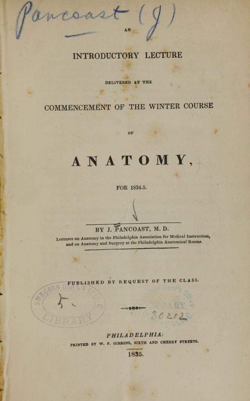 V INTRODUCTORY LECTURE DELIVERED AT THE COMMENCEMENT OF THE WINTER COURSE ANATOMY, FOR 1834-5. { BY J. PANCOAST, M. D. Lecturer on Anatomy in the Philadelphia Association for Medical Instruction, and on Anatomy and Surgery at the Philadelphia Anatomical Rooms. PUBLISHED BY REQUEST OF THE CLASS. <T —»«©•«*>— PHILADELPHIA: PRINTED BY W. P. GIBBONS, SIXTH AND CHERRY STREETS. 1835.