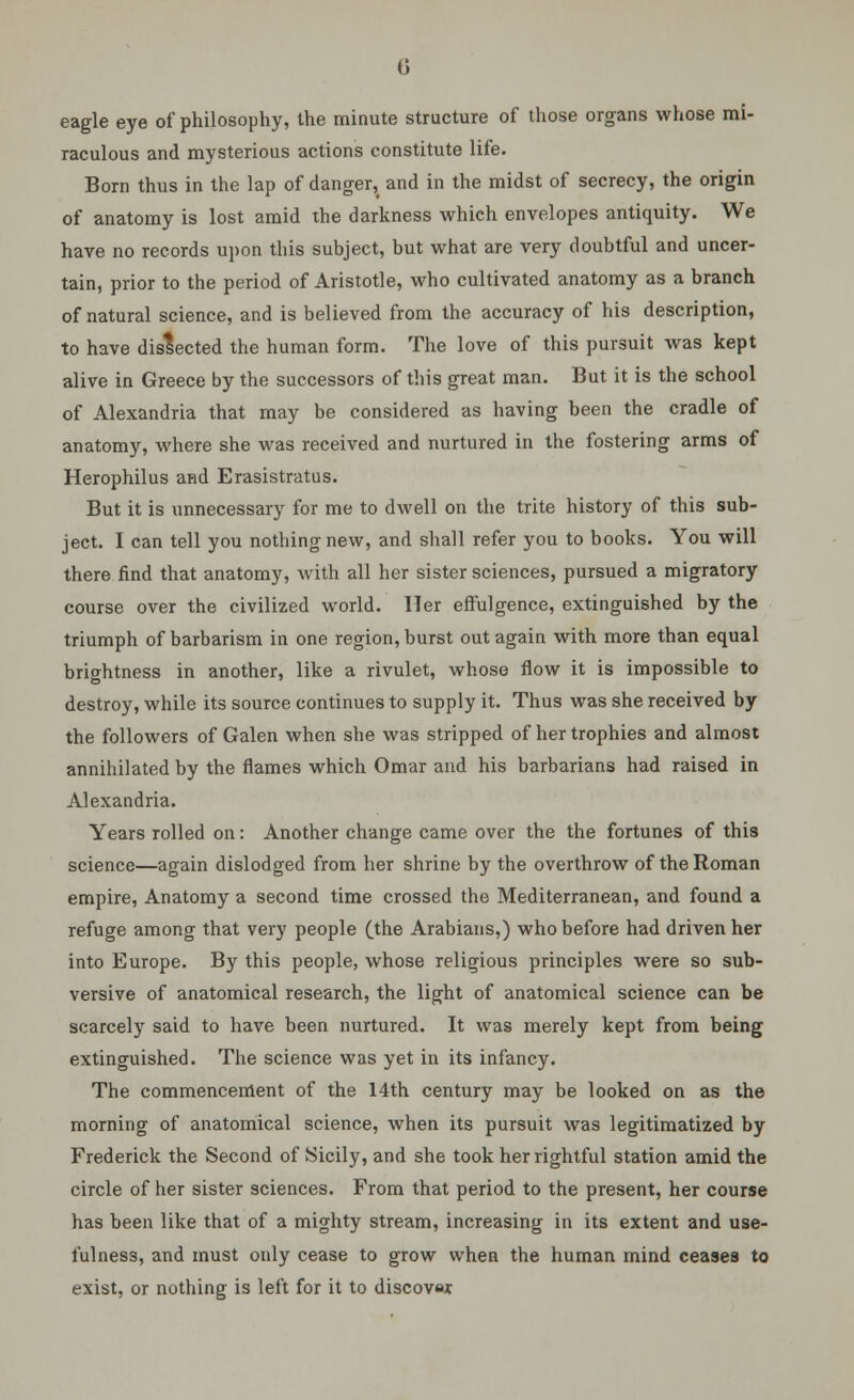 eagle eye of philosophy, the minute structure of those organs whose mi- raculous and mysterious actions constitute life. Born thus in the lap of danger, and in the midst of secrecy, the origin of anatomy is lost amid the darkness which envelopes antiquity. We have no records upon this subject, but what are very doubtful and uncer- tain, prior to the period of Aristotle, who cultivated anatomy as a branch of natural science, and is believed from the accuracy of his description, to have dislected the human form. The love of this pursuit was kept alive in Greece by the successors of this great man. But it is the school of Alexandria that may be considered as having been the cradle of anatomy, where she was received and nurtured in the fostering arms of Herophilus and Erasistratus. But it is unnecessary for me to dwell on the trite history of this sub- ject. I can tell you nothing new, and shall refer you to books. You will there find that anatomy, with all her sister sciences, pursued a migratory course over the civilized world. Her effulgence, extinguished by the triumph of barbarism in one region, burst out again with more than equal brightness in another, like a rivulet, whose flow it is impossible to destroy, while its source continues to supply it. Thus was she received by the followers of Galen when she was stripped of her trophies and almost annihilated by the flames which Omar and his barbarians had raised in Alexandria. Years rolled on: Another change came over the the fortunes of this science—again dislodged from her shrine by the overthrow of the Roman empire, Anatomy a second time crossed the Mediterranean, and found a refuge among that very people (the Arabians,) who before had driven her into Europe. By this people, whose religious principles were so sub- versive of anatomical research, the light of anatomical science can be scarcely said to have been nurtured. It was merely kept from being extinguished. The science was yet in its infancy. The commencement of the 14th century may be looked on as the morning of anatomical science, when its pursuit was legitimatized by Frederick the Second of Sicily, and she took her rightful station amid the circle of her sister sciences. From that period to the present, her course has been like that of a mighty stream, increasing in its extent and use- fulness, and must only cease to grow when the human mind ceases to exist, or nothing is left for it to discover