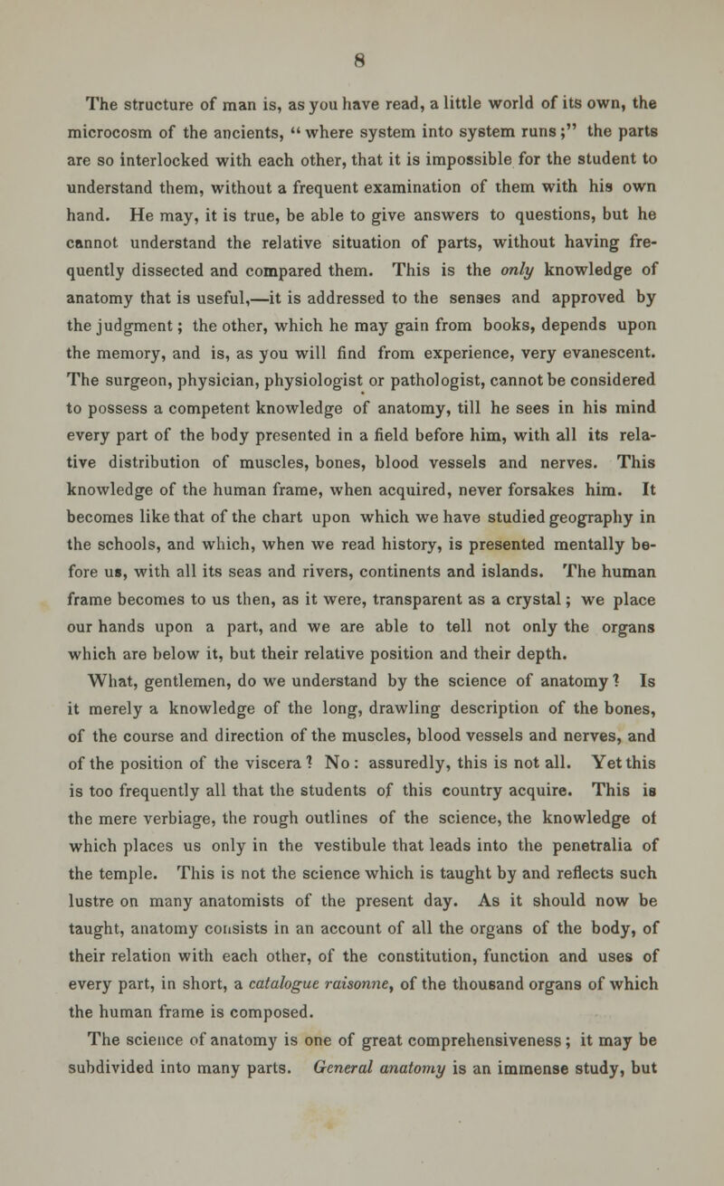 The structure of man is, as you have read, a little world of its own, the microcosm of the ancients,  where system into system runs; the parts are so interlocked with each other, that it is impossible for the student to understand them, without a frequent examination of them with his own hand. He may, it is true, be able to give answers to questions, but he cannot understand the relative situation of parts, without having fre- quently dissected and compared them. This is the only knowledge of anatomy that is useful,—it is addressed to the senses and approved by the judgment; the other, which he may gain from books, depends upon the memory, and is, as you will find from experience, very evanescent. The surgeon, physician, physiologist or pathologist, cannot be considered to possess a competent knowledge of anatomy, till he sees in his mind every part of the body presented in a field before him, with all its rela- tive distribution of muscles, bones, blood vessels and nerves. This knowledge of the human frame, when acquired, never forsakes him. It becomes like that of the chart upon which we have studied geography in the schools, and which, when we read history, is presented mentally be- fore us, with all its seas and rivers, continents and islands. The human frame becomes to us then, as it were, transparent as a crystal; we place our hands upon a part, and we are able to tell not only the organs which are below it, but their relative position and their depth. What, gentlemen, do we understand by the science of anatomy ? Is it merely a knowledge of the long, drawling description of the bones, of the course and direction of the muscles, blood vessels and nerves, and of the position of the viscera 1 No : assuredly, this is not all. Yet this is too frequently all that the students of this country acquire. This is the mere verbiage, the rough outlines of the science, the knowledge of which places us only in the vestibule that leads into the penetralia of the temple. This is not the science which is taught by and reflects such lustre on many anatomists of the present day. As it should now be taught, anatomy consists in an account of all the organs of the body, of their relation with each other, of the constitution, function and uses of every part, in short, a catalogue raisonne, of the thousand organs of which the human frame is composed. The science of anatomy is one of great comprehensiveness; it may be subdivided into many parts. General anatomy is an immense study, but