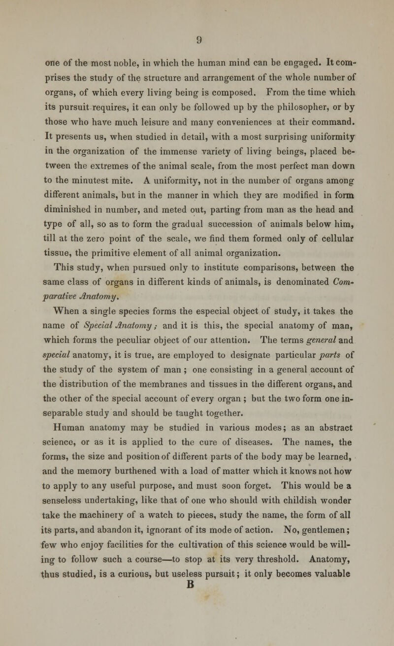 one of the most noble, in which the human mind can be engaged. It com- prises the study of the structure and arrangement of the whole number of organs, of which every living being is composed. From the time which its pursuit requires, it can only be followed up by the philosopher, or by those who have much leisure and many conveniences at their command. It presents us, when studied in detail, with a most surprising uniformity in the organization of the immense variety of living beings, placed be- tween the extremes of the animal scale, from the most perfect man down to the minutest mite. A uniformity, not in the number of organs among different animals, but in the manner in which they are modified in form diminished in number, and meted out, parting from man as the head and type of all, so as to form the gradual succession of animals below him, till at the zero point of the scale, we find them formed only of cellular tissue, the primitive element of all animal organization. This study, when pursued only to institute comparisons, between the same class of organs in different kinds of animals, is denominated Com- parative Anatomy. When a single species forms the especial object of study, it takes the name of Special Anatomy ,• and it is this, the special anatomy of man, which forms the peculiar object of our attention. The terms general and special anatomy, it is true, are employed to designate particular parts of the study of the system of man ; one consisting in a general account of the distribution of the membranes and tissues in the different organs, and the other of the special account of every organ ; but the two form one in- separable study and should be taught together. Human anatomy may be studied in various modes; as an abstract science, or as it is applied to the cure of diseases. The names, the forms, the size and position of different parts of the body maybe learned, and the memory burthened with a load of matter which it knows not how to apply to any useful purpose, and must soon forget. This would be a senseless undertaking, like that of one who should with childish wonder take the machinery of a watch to pieces, study the name, the form of all its parts, and abandon it, ignorant of its mode of action. No, gentlemen; few who enjoy facilities for the cultivation of this science would be will- ing to follow such a course—to stop at its very threshold. Anatomy, thus studied, is a curious, but useless pursuit; it only becomes valuable B