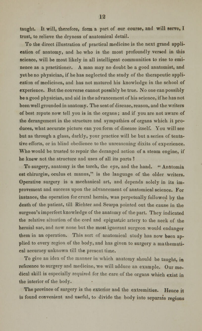 taught. It will, therefore, form a part of our course, and will serve, I trust, to relieve the dryness of anatomical detail. To the direct illustration of practical medicine is the next grand appli- cation of anatomy, and he who is the most profoundly versed in this science, will be most likely in all intelligent communities to rise to emi- nence as a practitioner. A man may no doubt be a good anatomist, and yet be no physician, if he has neglected the study of the therapeutic appli- cation of medicines, and has not matured his knowledge in the school of experience. But the converse cannot possibly be true. No one can possibly be a good physician, and aid in the advancement of his science, if he has not been well grounded in anatomy. The seat of disease, reason, and the writers of best repute now tell you is in the organs; and if you are not aware of the derangement in the structure and sympathies of organs which it pro- duces, what accurate picture can you form of disease itself. You will see but as through a glass, darkly, your practice will be but a series of tenta- tive efforts, or in blind obedience to the unreasoning dixits of experience. Who would be trusted to repair the deranged action of a steam engine, if he knew not the structure and uses of all its parts 1 To surgery, anatomy is the torch, the eye, and the hand.  Anatomia est chirurgiae, oculus et manus, is the language of the older writers. Operative surgery is a mechanical art, and depends solely in its im- provement and success upon the advancement of anatomical science. For instance, the operation for crural hernia, was perpetually followed by the death of the patient, till Richter and Scarpa pointed out the cause in the surgeon's imperfect knowledge of the anatomy of the part. They indicated the relative situation of the cord and epigastjic artery to the neck of the hernial sac, and now none but the most ignorant surgeon would endanger them in an operation. This sort of anatomical study has now been ap- plied to every region of the body, and has given to surgery a mathemati- cal accuracy unknown till the present time. To give an idea of the manner in which anatomy should be taught, in reference to surgery and medicine, we will adduce an example. Our me- dical skill is especially required for the care of the organs which exist in the interior of the body. The province of surgery is the exterior and the extremities. Hence it is found convenient and useful, to divide the body into separate regions