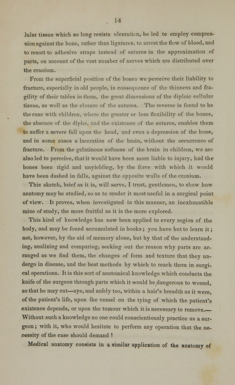 lular tissue which so long resists ulceration, be led to employ compres- sion against the bone, Tather than ligatures, to arrest the flow of blood, and to resort to adhesive straps instead of sutures in the approximation of parts, on account of the vast number of nerves which are distributed over the cranium. From the superficial position of the bones we perceive their liability to fracture, especially in old people, in consequence of the thinness and fra- gility of their tables in them, the great dimensions of the diploic cellular tissue, as well as the closure of the sutures. The reverse is found to be the case with children, where the greater or less flexibility of the bones, the absence of the dipke, and the existence of the sutures, enables them to suffer a severe fall upon the head, and even a depression of the bone, and in some cases a laceration of the brain, without the occurrence of fracture. From the gelatinous softness of the brain in children, we are also led to perceive, that it would have been more liable to injur)', had the bones been rigid and unyielding, by the force with which it would have been dashed in falls, against the opposite walls of the cranium. This sketch, brief as it is, will serve, I trust, gentlemen, to show how anatomy maybe studied, so as to render it most useful in a surgical point of view. It proves, when investigated in this manner, an inexhaustible mine of study, the more fruitful as it is the more explored. This kind of knowledge has now been applied to every region of the body, and may be found accumulated in books ; you have but to learn it; not, however, by the aid of memory alone, but by that of the understand- ing, analizing and comparing, seeking out the reason why parts are ar- ranged as we find them, the changes of form and texture that they un- dergo in disease, and the best methods by which to reach them in surgi- cal operations. It is this sort of anatomical knowledge which conducts the knife of the surgeon through parts which it would be dangerous to wound, so that he may cut—aye, and safely too, within a hair's breadth as it were, of the patient's life, upon the vessel on the tying of which the patient's existence depends, or upon the tumour which it is necessary to remove. Without such a knowledge no one could conscientiously practice as a sur- geon ; with it, who would hesitate to perform any operation that the ne- cessity of the case should demand 1 Medical anatomy consists in a similar application of the anatomy of