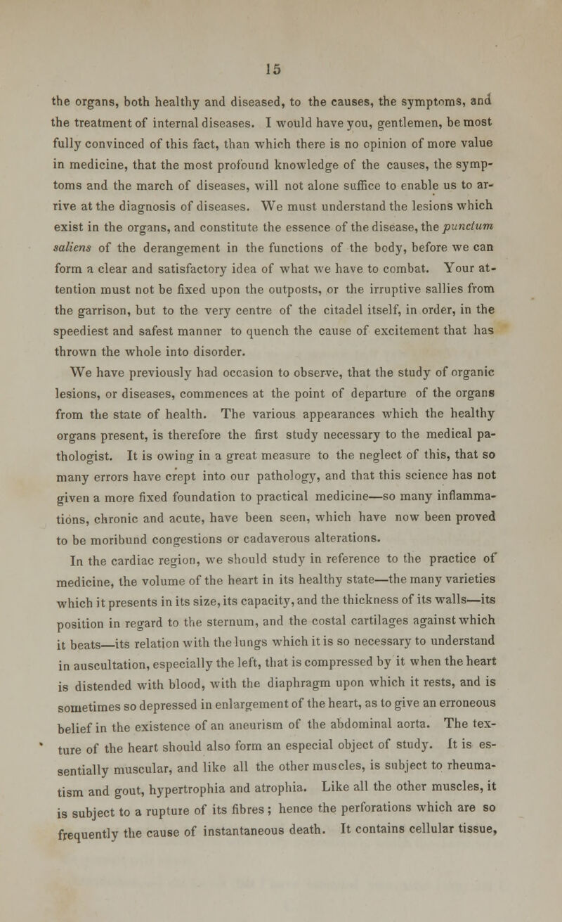 the organs, both healthy and diseased, to the causes, the symptoms, and the treatment of internal diseases. I would have you, gentlemen, be most fully convinced of this fact, than which there is no opinion of more value in medicine, that the most profound knowledge of the causes, the symp- toms and the march of diseases, will not alone suffice to enable us to ar- rive at the diagnosis of diseases. We must understand the lesions which exist in the organs, and constitute the essence of the disease, the punctum saliens of the derangement in the functions of the body, before we can form a clear and satisfactory idea of what we have to combat. Your at- tention must not be fixed upon the outposts, or the irruptive sallies from the garrison, but to the very centre of the citadel itself, in order, in the speediest and safest manner to quench the cause of excitement that has thrown the whole into disorder. We have previously had occasion to observe, that the study of organic lesions, or diseases, commences at the point of departure of the organs from the state of health. The various appearances which the healthy organs present, is therefore the first study necessary to the medical pa- thologist. It is owing in a great measure to the neglect of this, that so many errors have crept into our pathology, and that this science has not given a more fixed foundation to practical medicine—so many inflamma- tions, chronic and acute, have been seen, which have now been proved to be moribund congestions or cadaverous alterations. In the cardiac region, we should study in reference to the practice of medicine, the volume of the heart in its healthy state—the many varieties which it presents in its size, its capacity, and the thickness of its walls—its position in regard to the sternum, and the costal cartilages against which it beats its relation with the lungs which it is so necessary to understand in auscultation, especially the left, that is compressed by it when the heart is distended with blood, with the diaphragm upon which it rests, and is sometimes so depressed in enlargement of the heart, as to give an erroneous belief in the existence of an aneurism of the abdominal aorta. The tex- ture of the heart should also form an especial object of study. It is es- sentially muscular, and like all the other muscles, is subject to rheuma- tism and gout, hypertrophia and atrophia. Like all the other muscles, it is subject to a rupture of its fibres; hence the perforations which are so frequently the cause of instantaneous death. It contains cellular tissue,