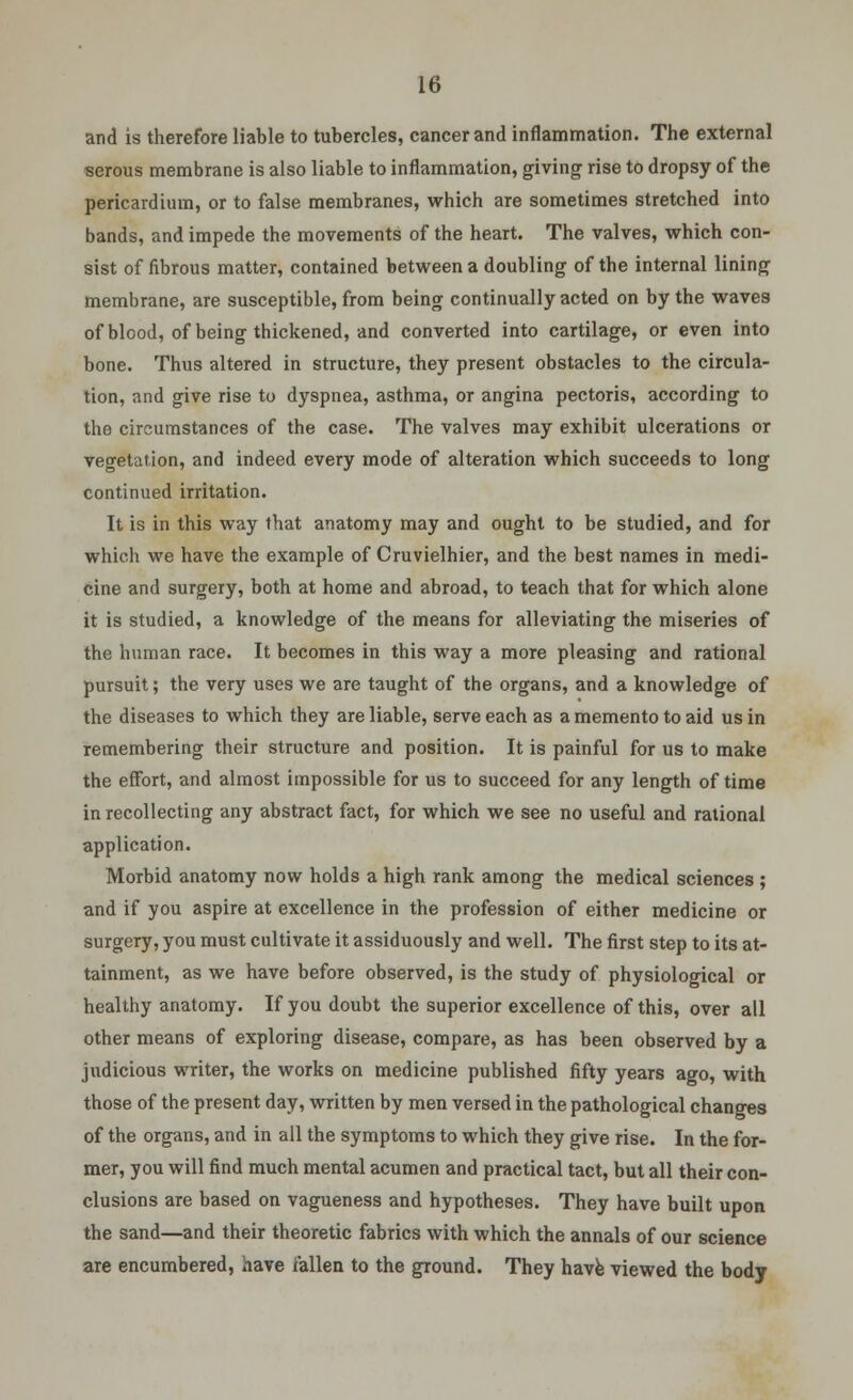 and is therefore liable to tubercles, cancer and inflammation. The external serous membrane is also liable to inflammation, giving rise to dropsy of the pericardium, or to false membranes, which are sometimes stretched into bands, and impede the movements of the heart. The valves, which con- sist of fibrous matter, contained between a doubling of the internal lining membrane, are susceptible, from being continually acted on by the waves of blood, of being thickened, and converted into cartilage, or even into bone. Thus altered in structure, they present obstacles to the circula- tion, and give rise to dyspnea, asthma, or angina pectoris, according to the circumstances of the case. The valves may exhibit ulcerations or vegetation, and indeed every mode of alteration which succeeds to long continued irritation. It is in this way that anatomy may and ought to be studied, and for which we have the example of Cruvielhier, and the best names in medi- cine and surgery, both at home and abroad, to teach that for which alone it is studied, a knowledge of the means for alleviating the miseries of the human race. It becomes in this way a more pleasing and rational pursuit; the very uses we are taught of the organs, and a knowledge of the diseases to which they are liable, serve each as a memento to aid us in remembering their structure and position. It is painful for us to make the effort, and almost impossible for us to succeed for any length of time in recollecting any abstract fact, for which we see no useful and rational application. Morbid anatomy now holds a high rank among the medical sciences ; and if you aspire at excellence in the profession of either medicine or surgery, you must cultivate it assiduously and well. The first step to its at- tainment, as we have before observed, is the study of physiological or healthy anatomy. If you doubt the superior excellence of this, over all other means of exploring disease, compare, as has been observed by a judicious writer, the works on medicine published fifty years ago, with those of the present day, written by men versed in the pathological chano-es of the organs, and in all the symptoms to which they give rise. In the for- mer, you will find much mental acumen and practical tact, but all their con- clusions are based on vagueness and hypotheses. They have built upon the sand—and their theoretic fabrics with which the annals of our science are encumbered, have fallen to the ground. They have viewed the body