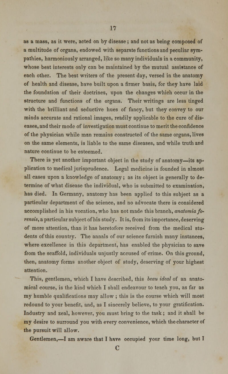 as a mass, as it were, acted on by disease; and not as being composed of a multitude of organs, endowed with separate functions and peculiar sym- pathies, harmoniously arranged, like so many individuals in a community, whose best interests only can be maintained by the mutual assistance of each other. The best writers of the present day, versed in the anatomy of health and disease, have built upon a firmer basis, for they have laid the foundation of their doctrines, upon the changes which occur in the structure and functions of the organs. Their writings are less tinged with the brilliant and seductive hues of fancy, but they convey to our minds accurate and rational images, readily applicable to the cure of dis- eases, and their mode of investigation must continue to merit the confidence of the physician while man remains constructed of the same organs, lives on the same elements, is liable to the same diseases, and while truth and nature continue to be esteemed. There is yet another important object in the study of anatomy—its ap- plication to medical jurisprudence. Legal medicine is founded in almost all cases upon a knowledge of anatomy; as its object is generally to de- termine of what disease the individual, who is submitted to examination, has died. In Germany, anatomy has been applied to this subject as a particular department of the science, and no advocate there is considered accomplished in his vocation, who has not made this branch, anatomiafo- rensis, a particular subject of his study. It is, from its importance, deserving of more attention, than it has heretofore received from the medical stu- dents of this country. The annals of our science furnish many instances, where excellence in this department, has enabled the physician to save from the scaffold, individuals unjustly accused of crime. On this ground, then, anatomy forms another object of study, deserving of your highest attention. This, gentlemen, which I have described, this beau ideal of an anato- mical course, is the kind which I shall endeavour to teach you, as far as my humble qualifications may allow ; this is the course which will most redound to your benefit, and, as I sincerely believe, to your gratification. Industry and zeal, however, you must bring to the task; and it shall be my desire to surround you with every convenience, which the character of the pursuit will allow. Gentlemen,—I am aware that I have occupied your time long, but I c