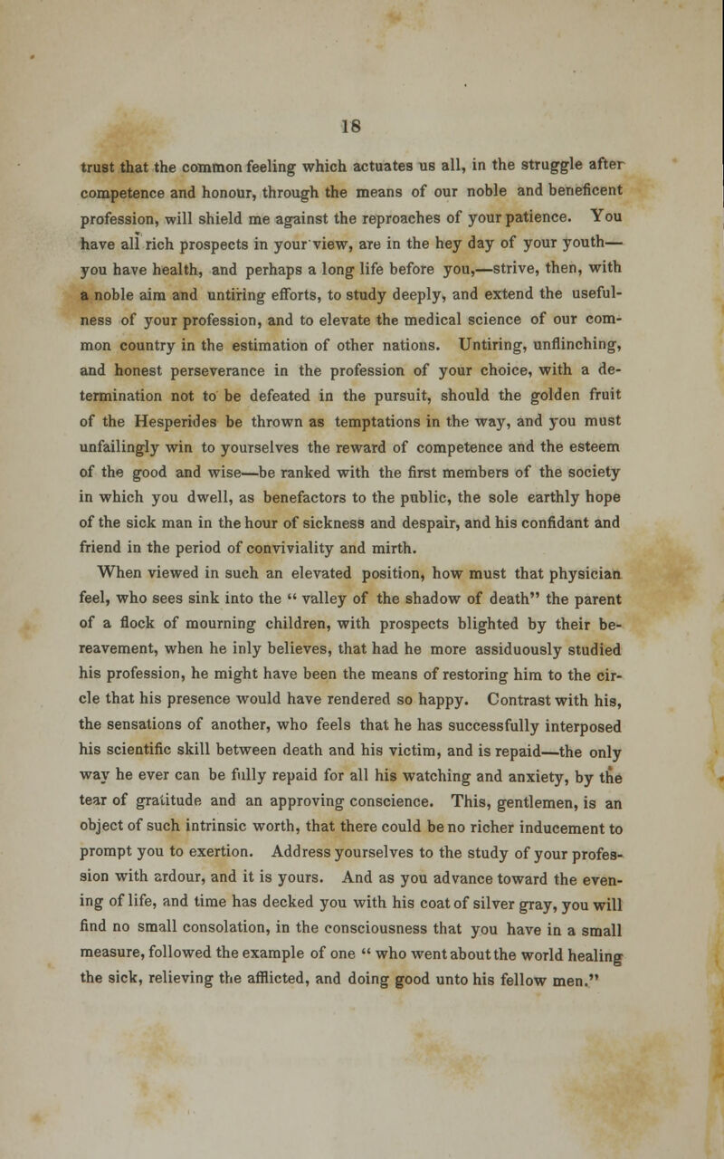 trust that the common feeling which actuates us all, in the struggle after competence and honour, through the means of our noble and beneficent profession, will shield me against the reproaches of your patience. You have all rich prospects in your view, are in the hey day of your youth— you have health, and perhaps a long life before you,—strive, then, with a noble aim and untiring efforts, to study deeply, and extend the useful- ness of your profession, and to elevate the medical science of our com- mon country in the estimation of other nations. Untiring, unflinching, and honest perseverance in the profession of your choice, with a de- termination not to be defeated in the pursuit, should the golden fruit of the Hesperides be thrown as temptations in the way, and you must unfailingly win to yourselves the reward of competence and the esteem of the good and wise—be ranked with the first members of the society in which you dwell, as benefactors to the public, the sole earthly hope of the sick man in the hour of sickness and despair, and his confidant and friend in the period of conviviality and mirth. When viewed in such an elevated position, how must that physician feel, who sees sink into the  valley of the shadow of death the parent of a flock of mourning children, with prospects blighted by their be- reavement, when he inly believes, that had he more assiduously studied his profession, he might have been the means of restoring him to the cir- cle that his presence would have rendered so happy. Contrast with his, the sensations of another, who feels that he has successfully interposed his scientific skill between death and his victim, and is repaid—the only way he ever can be fully repaid for all his watching and anxiety, by the tear of gratitude and an approving conscience. This, gentlemen, is an object of such intrinsic worth, that there could be no richer inducement to prompt you to exertion. Address yourselves to the study of your profes- sion with ardour, and it is yours. And as you advance toward the even- ing of life, and time has decked you with his coat of silver gray, you will find no small consolation, in the consciousness that you have in a small measure, followed the example of one  who went about the world healing the sick, relieving the afflicted, and doing good unto his fellow men.
