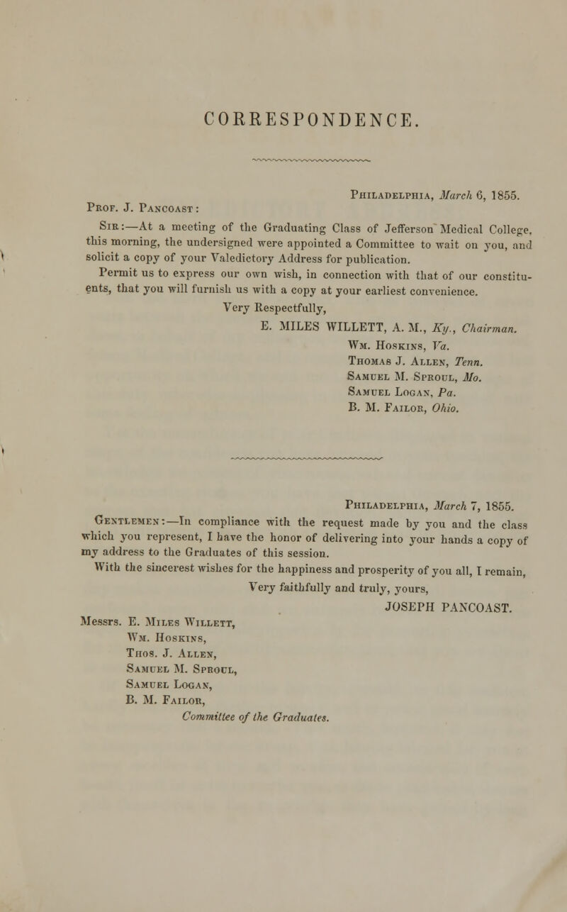 CORRESPONDENCE. Philadelphia, March 6, 1855. Prof. J. Pancoast : Sie :—At a meeting of the Graduating Class of Jefferson Medical College, this morning, the undersigned were appointed a Committee to wait on you, and solicit a copy of your Valedictory Address for publication. Permit us to express our own wish, in connection with that of our constitu- ents, that you will furnish us with a copy at your earliest convenience. Very Respectfully, E. MILES WILLETT, A. M., Ky., Chairman. Wm. Hoskins, Va. Thomas J. Allen, Tenn. Samuel M. Speoul, Mo. Samuel Logan, Pa. B. M. Failoe, Ohio. Philadelphia, March 7, 1855. Gentlemen:—In compliance with the request made by you and the class which you represent, I have the honor of delivering into your hands a copy of my address to the Graduates of this session. With the sincerest wishes for the happiness and prosperity of you all, I remain Very faithfully and truly, yours, JOSEPH PANCOAST. Messrs. E. Miles Willett, Wm. Hoskins, Thos. J. Allen, Samuel M. Speoul, Samuel Logan, B. M. Failoe, Committee of the Graduates.