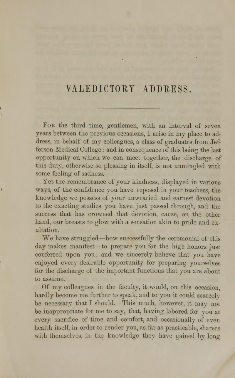 VALEDICTORY ADDRESS. For the third time, gentlemen, with an interval of seven years between the previous occasions, I arise in my place to ad- dress, in behalf of my colleagues, a class of graduates from Jef- ferson Medical College: and in consequence of this being the last opportunity on which we can meet together, the discharge of this duty, otherwise so pleasing in itself, is not unmingled with some feeling of sadness. Yet the remembrance of your kindness, displaj^ed in various ways, of the confidence you have reposed in your teachers, the knowledge we possess of your unwearied and earnest devotion to the exacting studies you have just passed through, and the success that has crowned that devotion, cause, on the other hand, our breasts to glow with a sensation akin to pride and ex- ultation. We have struggled—how successfully the ceremonial of this day makes manifest—to prepare you for the high honors just conferred upon you; and we sincerely believe that you have enjoyed every desirable opportunity for preparing yourselves for the discharge of the important functions that you are about to assume. Of my colleagues in the faculty, it would, on this occasion, hardly become me further to speak, and to you it could scarcely be necessary that I should. This much, however, it may not be inappropriate for me to say, that, having labored for you at every sacrifice of time and comfort, and occasionally of even health itself, in order to render you, as far as practicable, sharers with themselves, in the knowledge they have gained by long