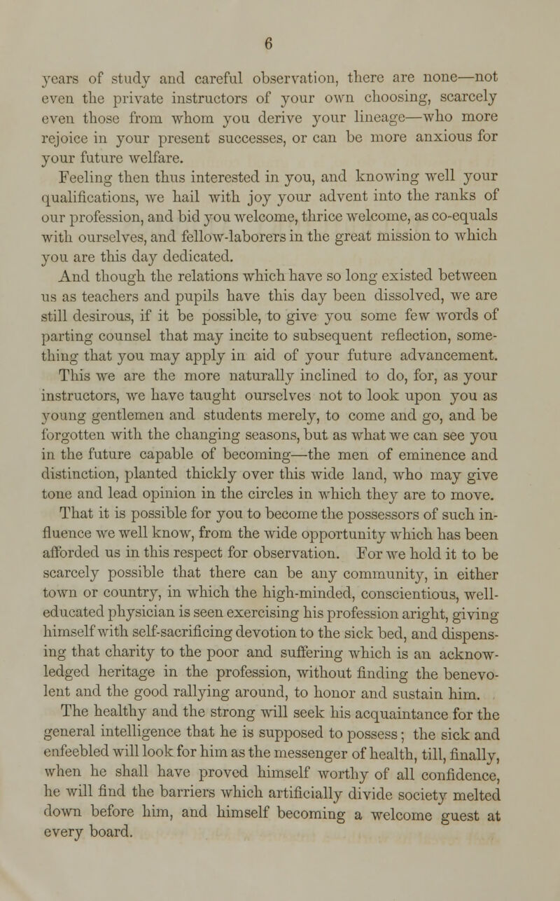 3rears of study and careful observation, there are none—not even the private instructors of your own choosing, scarcely even those from whom you derive your lineage—who more rejoice in your present successes, or can be more anxious for your future welfare. Feeling then thus interested in you, and knowing well your qualifications, we hail with joy your advent into the ranks of our profession, and bid you welcome, thrice welcome, as co-equals with ourselves, and fellow-laborers in the great mission to which you are this day dedicated. And though the relations which have so long existed between us as teachers and pupils have this day been dissolved, we are still desirous, if it be possible, to give you some few words of parting counsel that may incite to subsequent reflection, some- thing that you may apply in aid of your future advancement. This we are the more naturally inclined to do, for, as your instructors, we have taught ourselves not to look upon you as young gentlemen and students merely, to come and go, and be forgotten with the changing seasons, but as what we can see you in the future capable of becoming—the men of eminence and distinction, planted thickly over this wide land, who may give tone and lead opinion in the circles in which they are to move. That it is possible for you to become the possessors of such in- fluence we well know, from the wide opportunity which has been afforded us in this respect for observation. For we hold it to be scarcely possible that there can be any community, in either town or country, in which the high-minded, conscientious, well- educated physician is seen exercising his profession aright, giving himself with self-sacrificing devotion to the sick bed, and dispens- ing that charity to the poor and suffering which is an acknow- ledged heritage in the profession, without finding the benevo- lent and the good rallying around, to honor and sustain him. The healthy and the strong will seek his acquaintance for the general intelligence that he is supposed to possess; the sick and enfeebled will look for him as the messenger of health, till, finally, when he shall have proved himself worthy of all confidence, he will find the barriers which artificially divide society melted down before him, and himself becoming a welcome guest at every board.