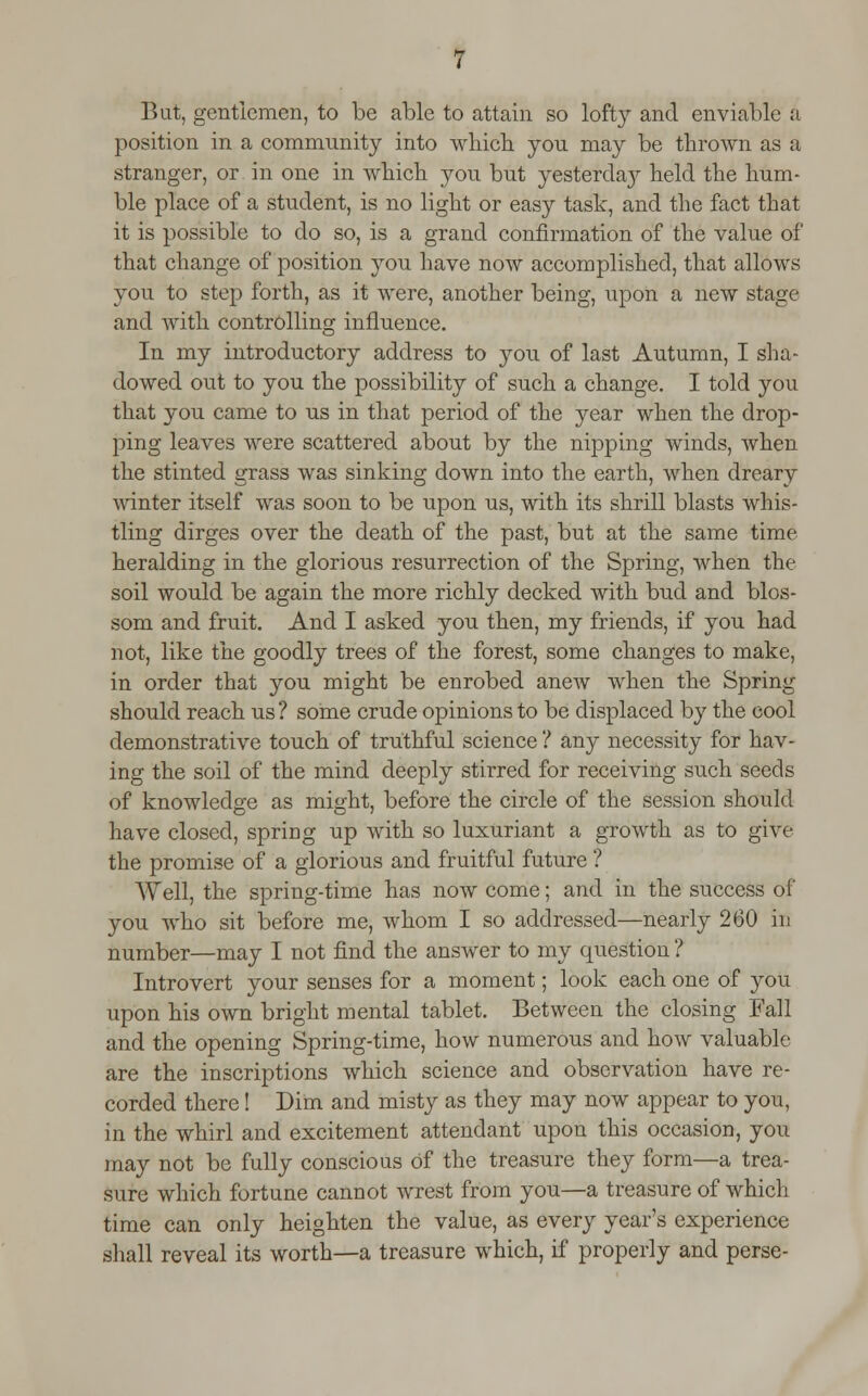 But, gentlemen, to be able to attain so lofty and enviable a position in a community into which yon may be thrown as a stranger, or in one in which yon bnt yesterday held the hum- ble place of a student, is no light or easy task, and the fact that it is possible to do so, is a grand confirmation of the value of that change of position you have now accomplished, that allows you to step forth, as it were, another being, npon a new stage and with controlling influence. In my introductory address to you of last Autumn, I sha- dowed out to you the possibility of such a change. I told you that you came to us in that period of the year when the drop- ping leaves were scattered about by the nipping winds, when the stinted grass was sinking down into the earth, when dreary winter itself was soon to be upon us, with its shrill blasts whis- tling dirges over the death of the past, but at the same time heralding in the glorious resurrection of the Spring, when the soil would be again the more richly decked with bud and blos- som and fruit. And I asked you then, my friends, if you had not, like the goodly trees of the forest, some changes to make, in order that you might be enrobed anew when the Spring should reach us ? some crude opinions to be displaced by the cool demonstrative touch of truthful science ? any necessity for hav- ing the soil of the mind deeply stirred for receiving such seeds of knowledge as might, before the circle of the session should have closed, spring up with so luxuriant a growth as to give the promise of a glorious and fruitful future ? Well, the spring-time has now come; and in the success of you who sit before me, whom I so addressed—nearly 260 in number—may I not find the answer to my question ? Introvert your senses for a moment; look each one of you upon his own bright mental tablet. Between the closing Fall and the opening Spring-time, how numerous and how valuable are the inscriptions which science and observation have re- corded there! Dim and misty as they may now appear to you, in the whirl and excitement attendant upon this occasion, you may not be fully conscious of the treasure they form—a trea- sure which fortune cannot wrest from you—a treasure of which time can only heighten the value, as every year's experience shall reveal its worth—a treasure which, if properly and perse-