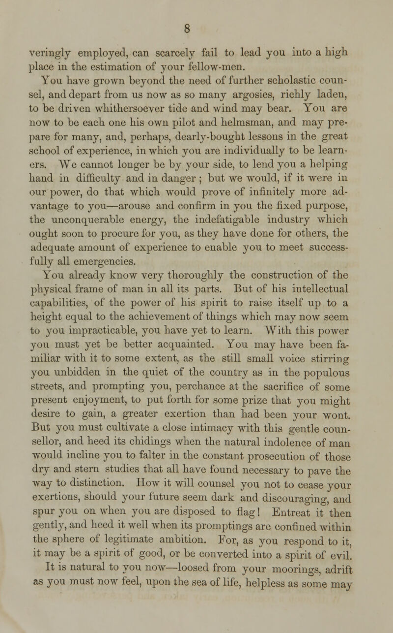 veringly employed, can scarcely fail to lead you into a high place in the estimation of your fellow-men. You have grown beyond the need of further scholastic coun- sel, and depart from us now as so many argosies, richly laden, to be driven whithersoever tide and wind may bear. You are now to be each one his own pilot and helmsman, and may pre- pare for many, and, perhaps, dearly-bought lessons in the great school of experience, in which you are individually to be learn- ers. We cannot longer be by your side, to lend you a helping hand in difficulty and in danger ; but we would, if it were in our power, do that which would prove of infinitely more ad- vantage to you—arouse and confirm in you the fixed purpose, the unconquerable energy, the indefatigable industry which ought soon to procure for you, as they have done for others, the adequate amount of experience to enable you to meet success- fully all emergencies. You already know very thoroughly the construction of the physical frame of man in all its parts. But of his intellectual capabilities, of the power of his spirit to raise itself up to a height equal to the achievement of things which may now seem to you impracticable, you have yet to learn. With this power you must yet be better acquainted. You may have been fa- miliar with it to some extent, as the still small voice stirring you unbidden in the quiet of the country as in the populous streets, and prompting you, perchance at the sacrifice of some present enjoyment, to put forth for some prize that you might desire to gain, a greater exertion than had been your wont. But you must cultivate a close intimacy with this gentle coun- sellor, and heed its chidings when the natural indolence of man would incline you to falter in the constant prosecution of those dry and stern studies that all have found necessary to pave the way to distinction. How it will counsel you not to cease your exertions, should your future seem dark and discouraging, and spur you on when you are disposed to flag! Entreat it then gently, and heed it well when its promptings are confined within the sphere of legitimate ambition. For, as you respond to it, it may be a spirit of good, or be converted into a spirit of evil. It is natural to you now—loosed from your moorings, adrift as you must now feel, upon the sea of life, helpless as some may