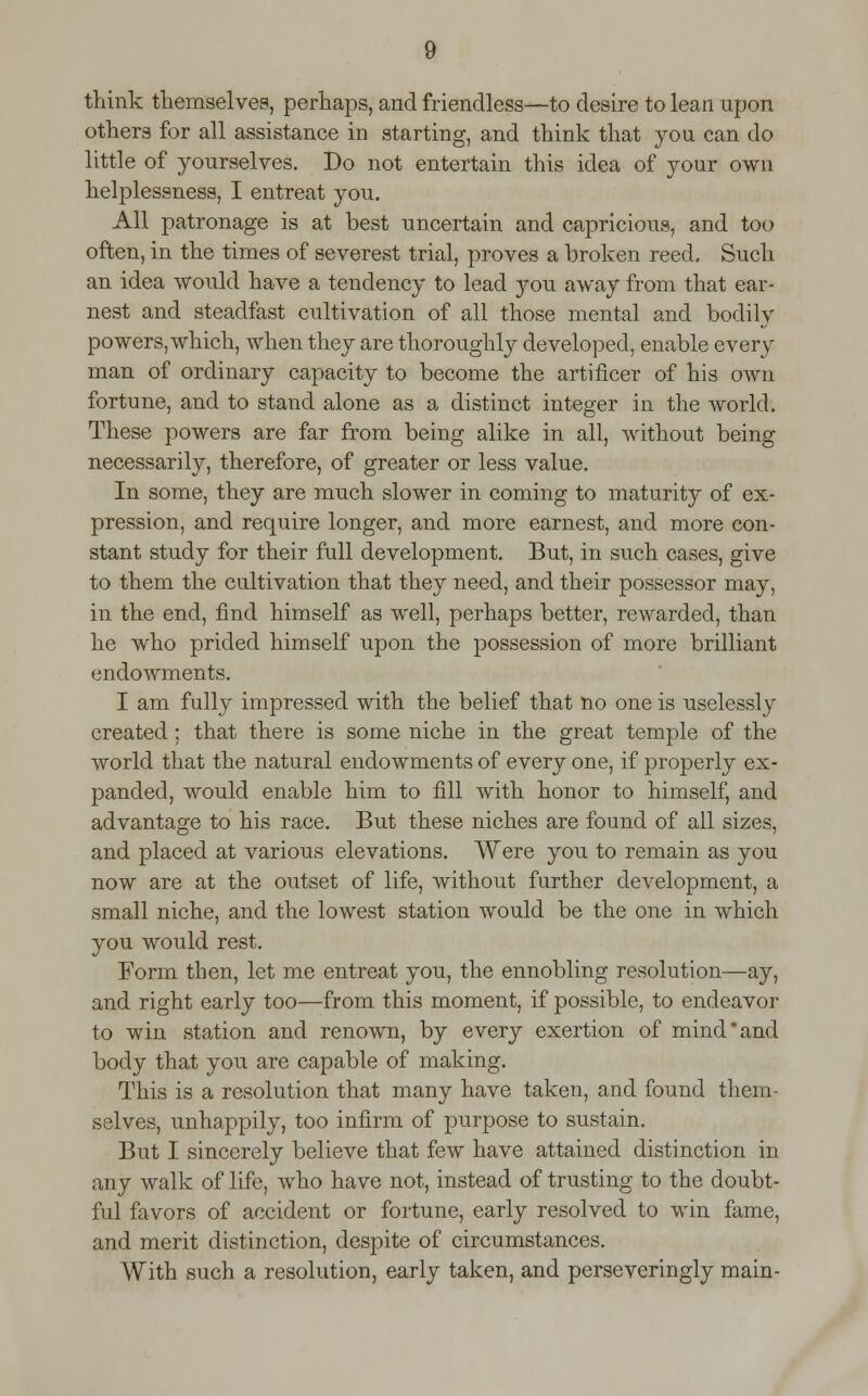 think themselves, perhaps, and friendless—to desire to lean upon others for all assistance in starting, and think that you can do little of yourselves. Do not entertain this idea of your own helplessness, I entreat you. All patronage is at best uncertain and capricious, and too often, in the times of severest trial, proves a broken reed. Such an idea would have a tendency to lead you away from that ear- nest and steadfast cultivation of all those mental and bodily powers, which, when they are thoroughly developed, enable every man of ordinary capacity to become the artificer of his own fortune, and to stand alone as a distinct integer in the world. These powers are far from being alike in all, without being necessarily, therefore, of greater or less value. In some, they are much slower in coming to maturity of ex- pression, and require longer, and more earnest, and more con- stant study for their full development. But, in such cases, give to them the cultivation that they need, and their possessor may, in the end, find himself as well, perhaps better, rewarded, than he who prided himself upon the possession of more brilliant endowments. I am fully impressed with the belief that no one is uselessly created; that there is some niche in the great temple of the world that the natural endowments of every one, if properly ex- panded, would enable him to fill with honor to himself, and advantage to his race. But these niches are found of all sizes, and placed at various elevations. Were you to remain as you now are at the outset of life, without further development, a small niche, and the lowest station would be the one in which you would rest. Form then, let me entreat you, the ennobling resolution—ay, and right early too—from this moment, if possible, to endeavor to win station and renown, by every exertion of mind'and body that you are capable of making. This is a resolution that many have taken, and found them- selves, unhappily, too infirm of purpose to sustain. But I sincerely believe that few have attained distinction in any walk of life, who have not, instead of trusting to the doubt- ful favors of accident or fortune, early resolved to win fame, and merit distinction, despite of circumstances. With such a resolution, early taken, and perseveringly main-