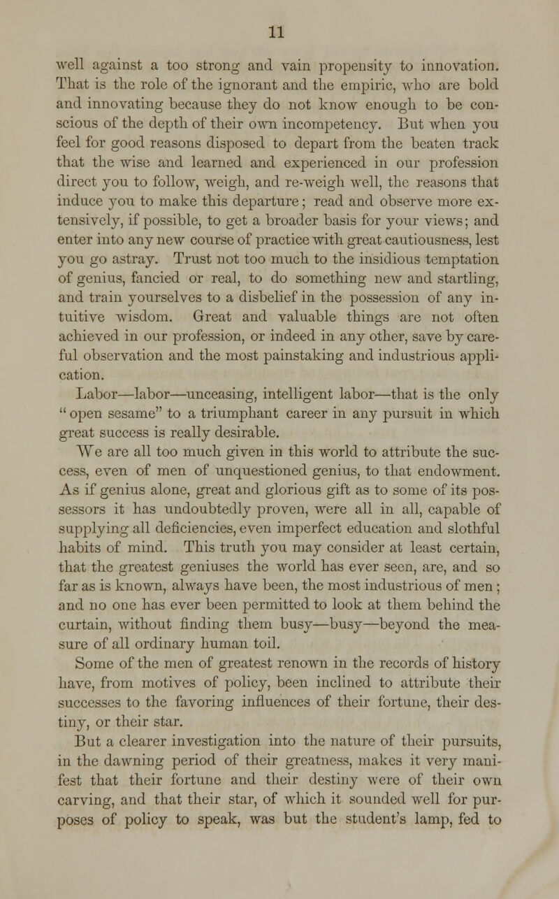 well against a too strong and vain propensity to innovation. That is the role of the ignorant and the empiric, who are bold and innovating because they do not know enough to be con- scious of the depth of their own incompetency. But when you feel for good reasons disposed to depart from the beaten track that the wise and learned and experienced in our profession direct you to follow, weigh, and re-weigh well, the reasons that induce you to make this departure; read and observe more ex- tensively, if possible, to get a broader basis for your views; and enter into any new course of practice with great cautiousness, lest you go astray. Trust not too much to the insidious temptation of genius, fancied or real, to do something new and startling, and train yourselves to a disbelief in the possession of any in- tuitive wisdom. Great and valuable things are not often achieved in our profession, or indeed in any other, save by care- ful observation and the most painstaking and industrious appli- cation. Labor—labor—unceasing, intelligent labor—that is the only  open sesame to a triumphant career in any pursuit in which great success is really desirable. We are all too much given in this world to attribute the suc- cess, even of men of unquestioned genius, to that endowment. As if genius alone, great and glorious gift as to some of its pos- sessors it has undoubtedly proven, were all in all, capable of supplying all deficiencies, even imperfect education and slothful habits of mind. This truth you may consider at least certain, that the greatest geniuses the world has ever seen, are, and so far as is known, always have been, the most industrious of men; and no one has ever been permitted to look at them behind the curtain, without finding them busy—busy—beyond the mea- sure of all ordinary human toil. Some of the men of greatest renown in the records of history have, from motives of policy, been inclined to attribute their successes to the favoring influences of their fortune, their des- tiny, or their star. But a clearer investigation into the nature of their pursuits, in the dawning period of their greatness, makes it very mani- fest that their fortune and their destiny were of their own carving, and that their star, of which it sounded well for pur- poses of policy to speak, was but the student's lamp, fed to