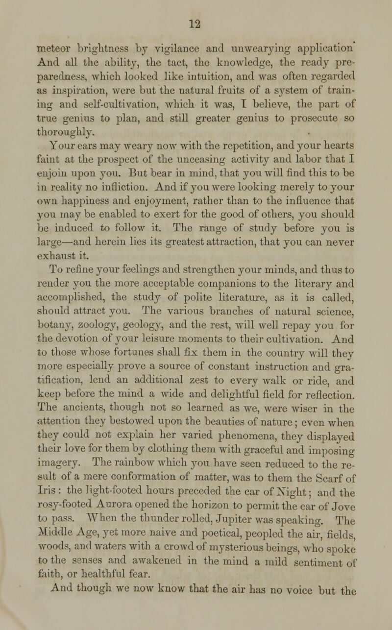 meteor brightness by vigilance and unwearying application And all tlie ability, the tact, the knowledge, the ready pre- paredness, which looked like intuition, and was often regarded as inspiration, were but the natural fruits of a system of train- ing and self-cultivation, which it was, I believe, the part of true genius to plan, and still greater genius to prosecute so thoroughly. Your ears may weary now with the repetition, and your hearts faint at the prospect of the unceasing activity and labor that I enjoin upon you. But bear in mind, that you will find this to be in reality no infliction. And if you were looking merely to your own happiness and enjoyment, rather than to the influence that you may be enabled to exert for the good of others, you should be induced to follow it. The range of study before you is large—and herein lies its greatest attraction, that you can never exhaust it. To refine your feelings and strengthen your minds, and thus to render you the more acceptable companions to the literary and accomplished, the study of polite literature, as it is called, should attract you. The various branches of natural science, botany, zoology, geology, and the rest, will well repay you for the devotion of your leisure moments to their cultivation. And to those whose fortunes shall fix them in the country will they more especially prove a source of constant instruction and gra- tification, lend an additional zest to every walk or ride, and keep before the mind a wide and delightful field for reflection. The ancients, though not so learned as we, were wiser in the attention they bestowed upon the beauties of nature; even when they could not explain her varied phenomena, they displayed their love for them by clothing them with graceful and imposing imagery. The rainbow which you have seen reduced to the re- sult of a mere conformation of matter, was to them the Scarf of Iris : the light-footed hours preceded the car of Night; and the rosy-footed Aurora opened the horizon to permit the car of Jove to pass. When the thunder rolled, Jupiter was speaking. The Middle Age, yet more naive and poetical, peopled the air, fields, woods, and waters with a crowd of mysterious beings, who spoke to the senses and awakened in the mind a mild sentiment of faith, or healthful fear. And though we now know that the air has no voice but the