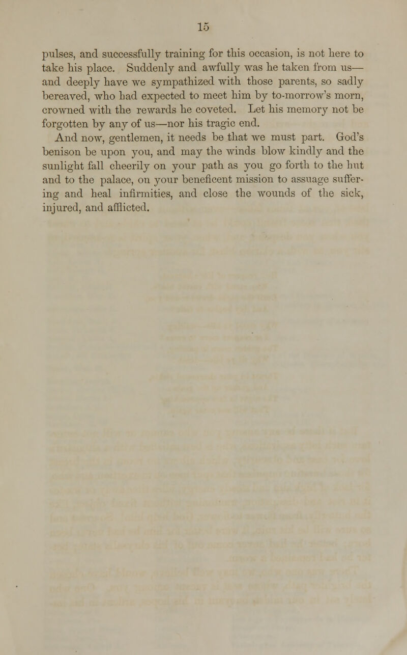 pulses, and successfully training for tliis occasion, is not here to take his place. Suddenly and awfully was he taken from us— and deeply have we sympathized with those parents, so sadly bereaved, who had expected to meet him by to-morrow's morn, crowned with the rewards he coveted. Let his memory not be forgotten by any of us—nor his tragic end. And now, gentlemen, it needs be that we must part. God's benison be upon you, and may the winds blow kindly and the sunlight fall cheerily on your path as you go forth to the hut and to the palace, on your beneficent mission to assuage suffer- ing and heal infirmities, and close the wounds of the sick, injured, and afflicted.