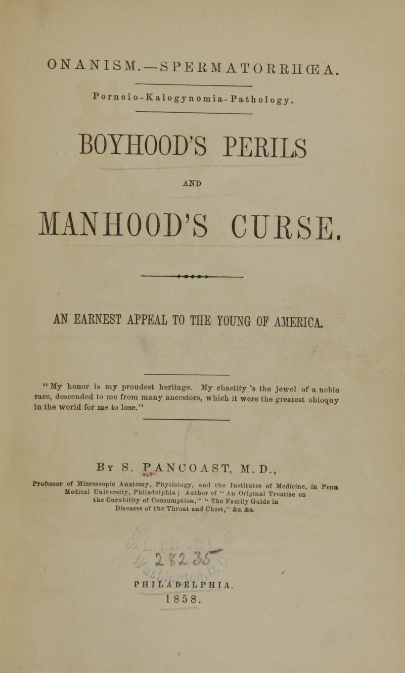 ONANISM. —SPERMATORRHEA. Porneio-Kalogynomia-Pathology. BOYHOOD'S PERILS AND MANHOOD'S CURSE. AN EARNEST APPEAL TO THE YOUNG OF AMERICA.  My honor is my proudest heritage. My chastity 's the jewel of a noble race, descended to me from many ancestors, which it were the greatest obloquy in the world for me to lose. By S. PANCOAST, M. D., Professor of Microscopic Anatomy, Physiology, and the Institutes of Medicine, in Penn Medical University, Philadelphia ; Author of  An Original Treatise on the Curability of Consumption,  The Family Guide io Diseases of the Throat and Chest, ic. &o. PHILADELPHIA. 1858.