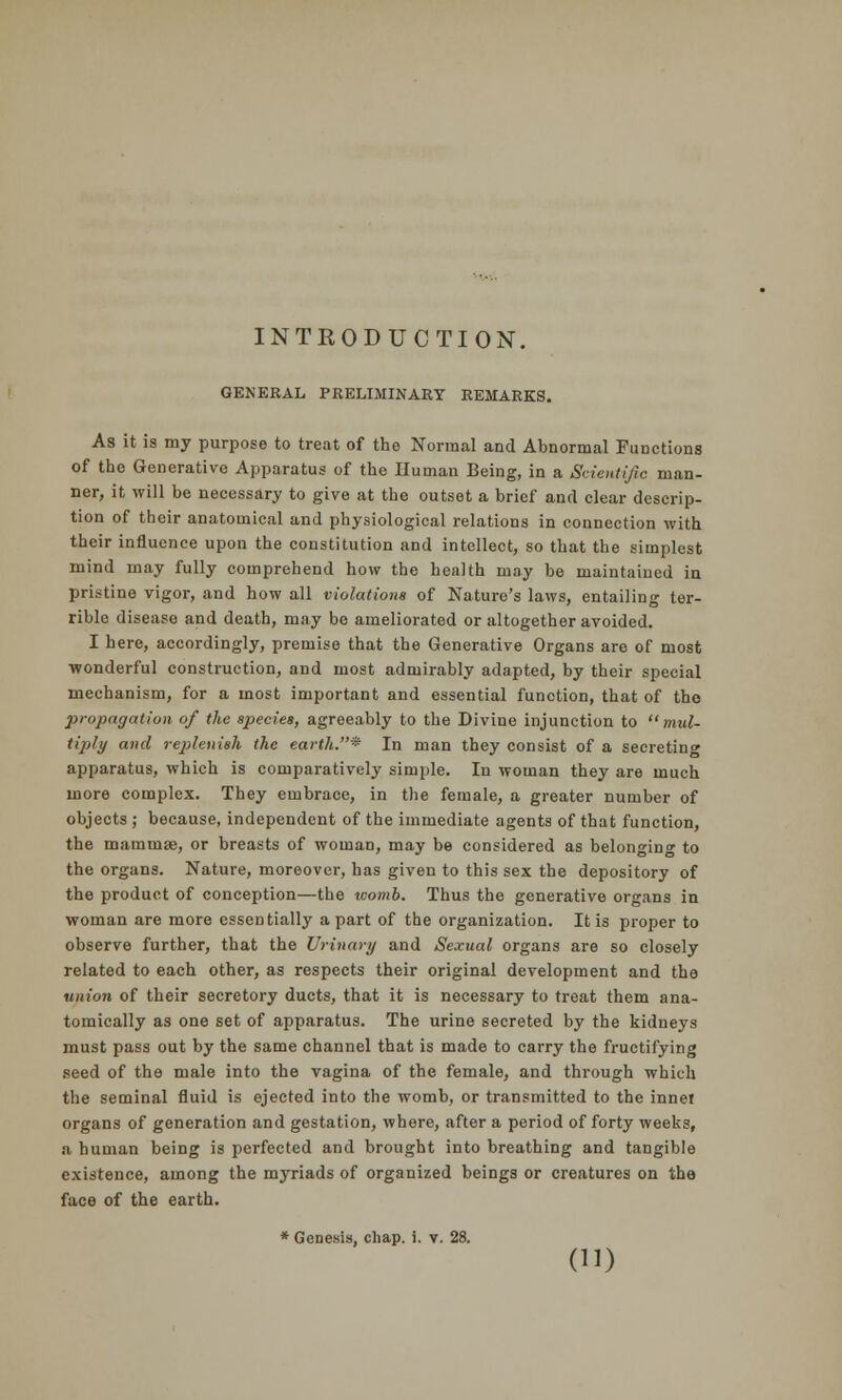 INTKODUCTION. GENERAL PRELIMINARY REMARKS. As it is my purpose to treat of the Normal and Abnormal Functions of the Generative Apparatus of the Human Being, in a Scientific man- ner, it will be necessary to give at the outset a brief and clear descrip- tion of their anatomical and physiological relations in connection with their influence upon the constitution and intellect, so that the simplest mind may fully comprehend how the health may be maintained in pristine vigor, and how all violations of Nature's laws, entailing ter- rible disease and death, may be ameliorated or altogether avoided. I here, accordingly, premise that the Generative Organs are of most wonderful construction, and most admirably adapted, by their special mechanism, for a most important and essential function, that of tho propagation of the species, agreeably to the Divine injunction to mul- tiply and replenish the earth.* In man they consist of a secreting apparatus, which is comparatively simple. In woman they are much more complex. They embrace, in the female, a greater number of objects ; because, independent of the immediate agents of that function, the mammae, or breasts of woman, may be considered as belonging to the organs. Nature, moreover, has given to this sex the depository of the product of conception—the womb. Thus the generative organs in woman are more essentially apart of the organization. It is proper to observe further, that the Urinary and Sexual organs are so closely related to each other, as respects their original development and the union of their secretory ducts, that it is necessary to treat them ana- tomically as one set of apparatus. The urine secreted by the kidneys must pass out by the same channel that is made to carry the fructifying seed of the male into the vagina of the female, and through which the seminal fluid is ejected into the womb, or transmitted to the innet organs of generation and gestation, where, after a period of forty weeks, a human being is perfected and brought into breathing and tangible existence, among the myriads of organized beings or creatures on the face of the earth. * Genesis, chap. i. v. 28. ()