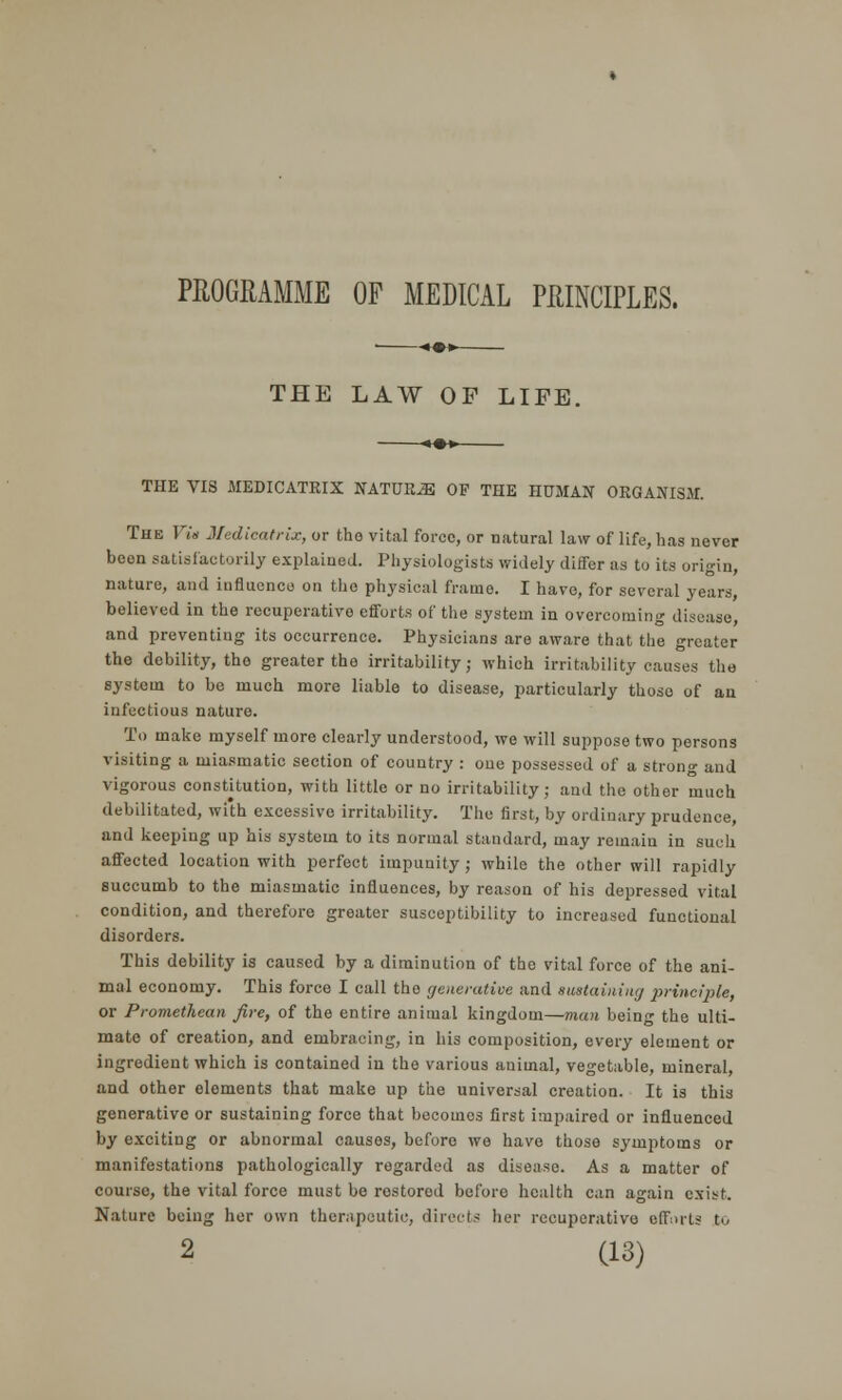 PROGRAMME OF MEDICAL PRINCIPLES. THE LAW OF LIFE. THE VIS MEDICATRIX NATURE OF THE HUMAN ORGANISM. The Via Jledicatrix, or the vital force, or natural law of life, has never beon satisfactorily explained. Physiologists widely differ as to its origin, nature, and influence on the physical frame. I have, for several years, believed in the recuperative efforts of the system in overcoming disease, and preventing its occurrence. Physicians are aware that the greater the debility, tho greater the irritability; which irritability causes the system to be much more liable to disease, particularly those of an infectious nature. To make myself more clearly understood, we will suppose two persons visiting a miasmatic section of country : one possessed of a strong and vigorous constitution, with little or no irritability; and the other much debilitated, with excessive irritability. The first, by ordinary prudence, and keeping up his system to its normal standard, may remain in such affected location with perfect impunity ; while the other will rapidly succumb to the miasmatic influences, by reason of his depressed vital condition, and therefore greater susceptibility to increased functional disorders. This debility is caused by a diminution of the vital force of the ani- mal economy. This force I call the generative and sustaining principle, or Promethean fire, of the entire animal kingdom—man being the ulti- mate of creation, and embracing, in his composition, every element or ingredient which is contained in the various animal, vegetable, mineral, and other eloments that make up the universal creation. It is this generative or sustaining force that becomes first impaired or influenced by exciting or abnormal causes, before we have those symptoms or manifestations pathologically regarded as disease. As a matter of course, the vital force must be restored before health can again exist. Nature being her own therapeutic, directs her recuperative efforts to