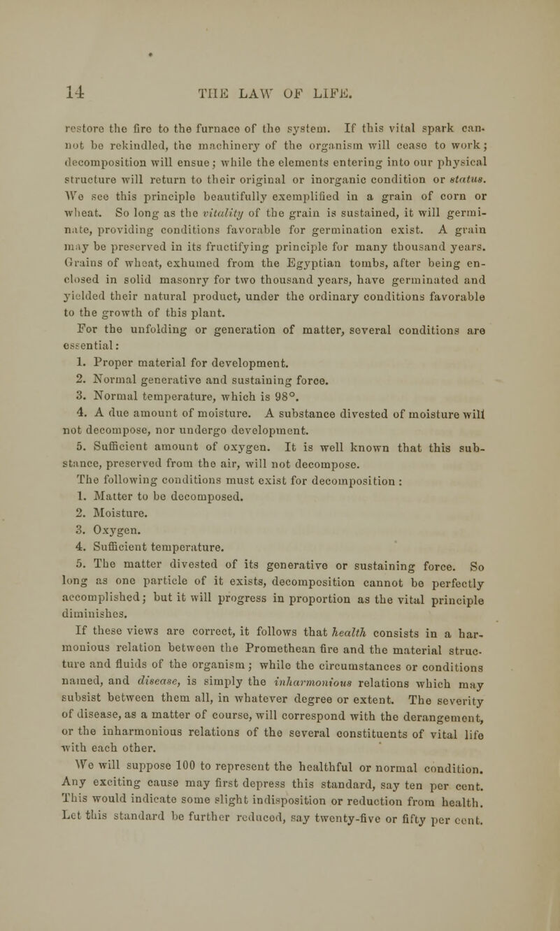 • the fire to the furnace of the system. If this vital spark can- not bo rekindled, the machinery of the organism will cease to work; decomposition will ensue; while the elements entering into our physical structure will return to their original or inorganic condition or status. We see this principle beautifully exemplified iu a grain of corn or wheat. So long as the vitality of the grain is sustained, it will germi- nate, providing conditions favorable for germination exist. A grain may be preserved in its fructifying principle for many thousand years. (J rains of wheat, exhumed from the Egyptian tombs, after being en- closed in solid masonry for two thousand years, have germinated and 1 their natural product, under the ordinary conditions favorable to the growth of this plant. For the unfolding or generation of matter, several conditions are essential: 1. Proper material for development. 2. Normal generative and sustaining force. 3. Normal temperature, which is 98°. 4. A due amount of moisture. A substance divested of moisture wilt not decompose, nor undorgo development. 5. Sufficient amount of oxygen. It is well known that this sub- stance, preserved from the air, will not decompose. The following conditions must exist for decomposition : 1. Matter to be decomposed. 2. Moisture. 3. Ox3'gen. 4. Sufficient temperature. 5. The matter divested of its gonerative or sustaining force. So long as one particle of it exists, decomposition cannot be perfectly accomplished; but it will progress in proportion as the vital principle diminishes. If these views are correct, it follows that health consists in a har- monious relation between the Promethean fire and the material struc- ture and fluids of the organism; while the circumstances or conditions named, and disease, is simply the inharmonious relations which may subsist between them all, in whatever degree or extent. The severity of disease, as a matter of course, will correspond with the derangement, or the inharmonious relations of the several constituents of vital life with each other. Wo will suppose 100 to represent the healthful or normal condition. Any exciting cause may first depress this standard, say ten per cent. This would indicate some slight indisposition or reduction from health. Lot this standard be farther reduced, say twenty-five or fifty per cent.