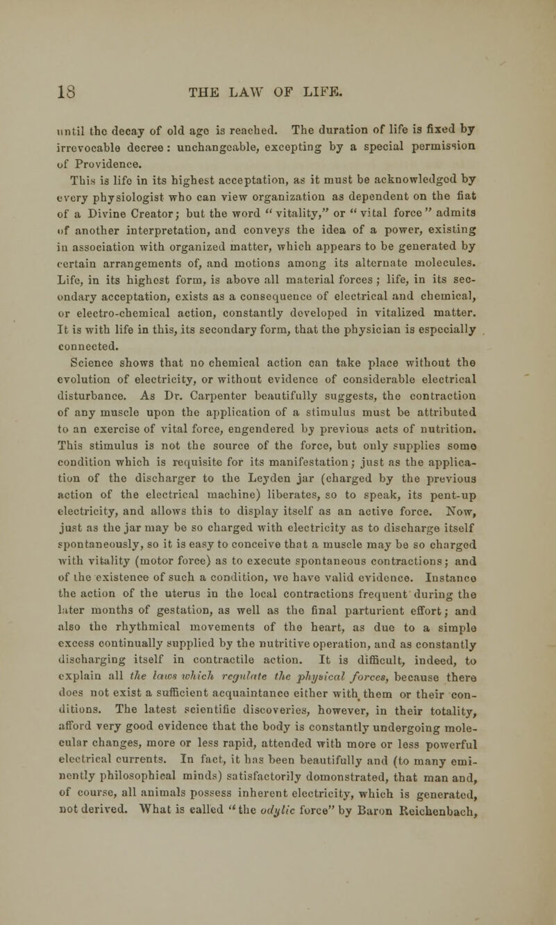 until the decay of old age is reached. The duration of life is fixed by irrevocable decree: unchangeable, excepting by a special permission of Providence. This is life in its highest acceptation, as it must be acknowledged by every physiologist who can view organization as dependent on the fiat of a Divine Creator; but the word  vitality, or  vital force admits of another interpretation, and conveys the idea of a power, existing in association with organized matter, which appears to be generated by certain arrangements of, and motions among its alternate molecules. Life, in its highost form, is above all material forces ; life, in its sec- ondary acceptation, exists as a consequence of electrical and chemical, or electro-chemical action, constantly doveloped in vitalized matter. It is with life in this, its secondary form, that the physician is especially connected. Science shows that no chemical action can take place without the evolution of electricity, or without evidence of considerable electrical disturbance. As Dr. Carpenter beautifully suggests, the contraction of any muscle upon the application of a stimulus must be attributed to an exercise of vital force, engendered by previous acts of nutrition. This stimulus is not the source of the force, but ouly supplies some condition which is requisite for its manifestation; just as the applica- tion of the discharger to the Leyden jar (charged by the previous action of the electrical machine) liberates, so to speak, its pent-up electricity, and allows this to display itself as an active force. Now, just as the jar may be so charged with electricity as to discharge itself spontaneously, so it is easy to conceive that a muscle may be so charged with vitality (motor force) as to execute spontaneous contractions; and of the existence of such a condition, we have valid evidence. Instanco the action of the uterus in the local contractions frequent during the later months of gestation, as well as the final parturient effort; and also the rhythmical movements of the heart, as due to a simple excess continually supplied by the nutritive operation, and as constantly discharging itself in contractile action. It is difficult, indeed, to explain all the laws which regulate the physical forces, because there does not exist a sufficient acquaintance either with them or their con- ditions. The latest scientific discoveries, however, in their totality, afford very good evidence that the body is constantly undergoing mole- cular changes, more or less rapid, attended with more or less powerful electrical currents. In fact, it has been beautifully and (to many emi- nently philosophical minds) satisfactorily demonstrated, that man and, of course, all animals possess inherent electricity, which is generated, not derived. What is called  the udylic force by Baron Reichenbach,