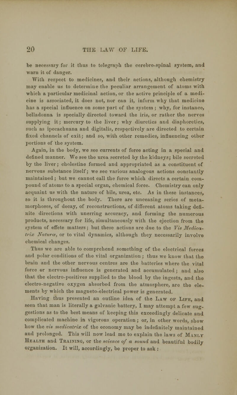 be necessary for it thus to telegraph the cerebro-spinal system, and warn it of danger. With respect to medicines, and their actions, although chemistry may enable us to determine the peculiar arrangement of atoms with which a particular medicinal action, or the active principle of a medi- cine is associated, it does not, nor can it, inform why that medicino has a special influence on some part of the system ; why, for instance, belladonna is specially directed toward the iris, or rather the nerves supplying it; mercury to the liver; why diuretics and diaphoretics, such as ipecachuana and digitalis, respectively are directed to certain fixed channels of exit; and so, with other remedies, influencing other portions of the system. Again, in the body, we seo currents of force acting in a special and defined manner. We see the urea secreted by the kidneys; bile secreted by the liver; cholcstino formed and appropriated as a constituent of nervous substance itself; we seo various analogous actions oonstantly maintained; but we cannot call the force which directs a certain com- pound of atoms to a special organ, chemical force. Chemistry can only acquaint us with the nature of bile, urea, etc. As in these instances, so it is throughout the body. There are unceasing series of meta- morphoses, of decay, of reconstructions, of different atoms taking defi- nite directions with unerring accuracy, and forming the numerous products, necessary for life, simultaneously with the ejection from the system of effete matters; but these actions are due to the Vis Medica- (n'.c Naturae, or to vital dynamics, although they necessarily involve chemical changes. Thus we arc able to comprehend something of the electrical forces and polar conditions of the vital organization ; thus we know that tho brain and the other nervous centres are the batteries where the vital force or norvous influence is generated and accumulated ; and also that the electro-positives supplied to the blood by the ingesta, and tho electro-negative oxygen absorbed from the atmosphere, are tho ele- ments by which the magneto-electrical power is generated. Having thus presented an outline idea of tho Law op Life, and seen that man is literally a galvanic battery, I may attempt a few sug- gestions as to the best means of keeping this exceedingly delicate and complicated machine in vigorous operation ; or, in other words, show how the vis medicatrix of the economy may be indefinitely maintained and prolonged. This will now lead me to explain the laws of Manly Health and Training, or the science of a sound and beautifnl bodily organization. It will, accordingly, be proper to ask :