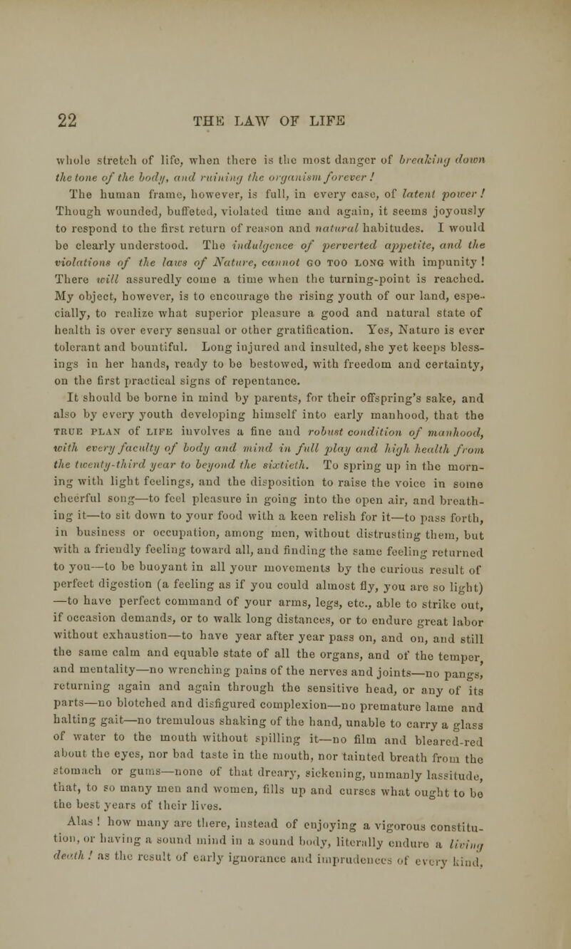 whole stretch of life, when there is the most danger of breaking down the tone of the bud;/, and ruining the organism forever ! The human frame, however, is full, in every case, of latent power! Though wounded, buffeted, violated time and again, it seems joyously to respond to the first return of reason and natural habitudes. I would bo clearly understood. The indulgence of perverted appetite, and the violations of the laics of Nature, cannot GO TOO LONG with impunity ! There will assuredly come a time when the turning-point is reached. My object, however, is to encourage the rising youth of our land, espe- cially, to realize what superior pleasure a good and natural state of health is over every sensual or other gratification. Yes, Naturo is ever tolerant and bountiful. Long injured and insulted, she yet keeps bless- ings in her hands, ready to be bestowed, with freedom and certainty, on the first practical signs of repentance. It should be borne in mind by parents, for their offspring's sake, and also by every j'outh developing himself into early manhood, that the true plan of life involves a fine and robust condition of manhood, with every faculty of body and mind in full play and high health from the twenty-third year to beyond the sixtieth. To spring up in the morn- ing with light feedings, and the disposition to raise the voice in some cheerful song—to feel pleasure in going into tho open air, and breath- ing it—to sit down to your food with a keen relish for it—to pass forth, in business or occupation, among men, without distrusting them, but with a frieudly feeling toward all, and finding the same feeling returned to you—to be buoyant in all your movements by the curious result of perfect digostion (a feeling as if you could almost fly, you are so light) —to have perfect command of your arms, legs, etc., able to strike out, if occasion demands, or to walk long distances, or to endure great labor without exhaustion—to have year after year pass on, and on, and still the same calm and equable state of all the organs, and of tho temper and mentality—no wrenching pains of the nerves and joints—no pangs,' returning again and again through the sensitive head, or any of its parts—no blotched and disfigured complexion—no premature lame and halting gait—no tremulous shaking of the hand, unable to carry a glass of water to the mouth without spilling it—no film and blearcd-red about the eyes, nor bad taste in the mouth, nor tainted breath from tho stomach or gums—none of that dreary, sickening, unmanly lassitude, that, to so many men and women, fills up and curses what ought to be the best years of their lives. Alas ! how many are there, instead of enjoying a vigorous constitu- tion, or having a sound mind in a sound body, literally endure a living death ! as the result of early ignorance and imprudences of every kind