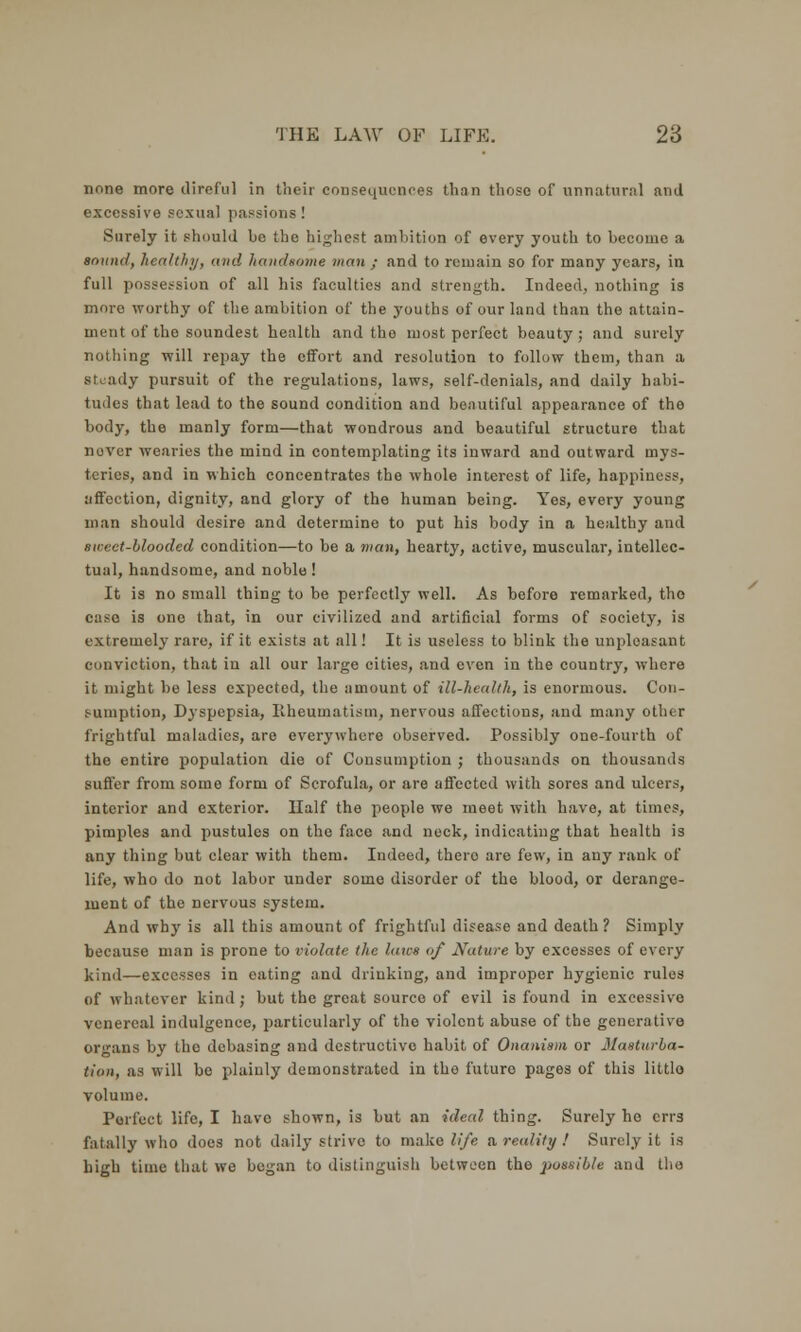 none more direful in their consequences than those of unnatural and excessive sexual passions! Surely it should be the highest ambition of every youth to become a sound, healthy, and handsome man ; and to remain so for many years, in full possession of all his faculties and strength. Indeed, nothing is more worthy of the ambition of the youths of our land than the attain- ment of the soundest health and the most perfect beauty; and surely nothing will repay the effort and resolution to follow them, than a steady pursuit of the regulations, laws, self-denials, and daily habi- tudes that lead to the sound condition and beautiful appearance of the body, the manly form—that wondrous and beautiful structure that novcr wearies the mind in contemplating its inward and outward mys- teries, and in which concentrates the whole interest of life, happiness, affoction, dignity, and glory of the human being. Yes, every young man should desire and determine to put his body in a healthy and sirrct-blooded condition—to be a man, hearty, active, muscular, intellec- tual, handsome, and noble! It is no small thing to be perfectly well. As before remarked, tho case is one that, in our civilized and artificial forms of society, is extremely rare, if it exists at all! It is useless to blink the unploasant conviction, that in all our large cities, and even in the country, where it might be less expected, the amount of ill-health, is enormous. Con- sumption, Dyspepsia, Rheumatism, nervous affections, and many other frightful maladies, are everywhere observed. Possibly one-fourth of the entire population die of Consumption ; thousands on thousands suffer from some form of Scrofula, or are affected with sores and ulcers, interior and exterior. Half the people we meet with have, at times, pimples and pustules on the face and nock, indicating that health is any thing but clear with them. Indeed, thero are few, in any rank of life, who do not labor under some disorder of the blood, or derange- ment of the nervous system. And why is all this amount of frightful disease and death? Simply because man is prone to violate the lav* of Nature by excesses of every kind—excesses in eating and drinking, and improper hygienic rules of whatever kind; but the great source of evil is found in excessive venereal indulgence, particularly of the violent abuse of the generative organs by the debasing and destructive habit of Onanism or 31asturba- tion, as will be plainly demonstrated in tho futuro pages of this littlo volume. Perfect life, I have shown, is but an ideal thing. Surely he errs fatally who does not daily strive to make life a reality ! Surely it is high time that we began to distinguish between the possible and the