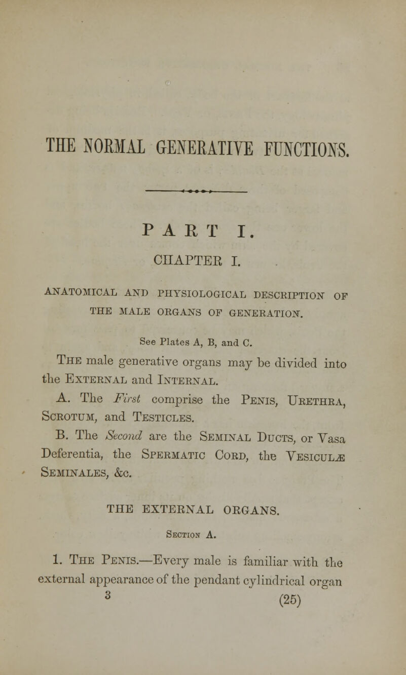 THE NORMAL GENERATIVE FUNCTIONS. PART I. CHAPTER I. ANATOMICAL AND PHYSIOLOGICAL DESCRIPTION OF THE MALE ORGANS OF GENERATION. See Plates A, B, and C. The male generative organs may be divided into the External and Internal. A. The First comprise the Penis, Urethra, Scrotum, and Testicles. B. The Second are the Seminal Ducts, or Yasa Deferentia, the Spermatic Cord, the Vesicul^e Seminales, &c. THE EXTEKNAL ORGANS. Section A. 1. The Penis.—Every male is familiar with the external appearance of the pendant cylindrical oro-an