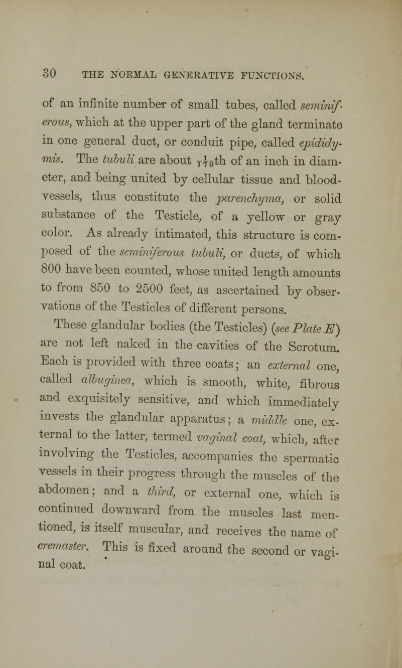 of an infinite number of small tubes, called seminif- erous, which at the upper part of the gland terminate in one general duct, or conduit pipe, called epididy- mis. The tuhuli are about T4uth of an inch in diam- eter, and being united by cellular tissue and blood- vessels, thus constitute the parenchyma, or solid substance of the Testicle, of a yellow or gray color. As already intimated, this structure is com- posed of the seminiferous tuhuli, or ducts, of which 800 have been counted, whose united length amounts to from 850 to 2500 feet, as ascertained by obser- vations of the Testicles of different persons. These glandular bodies (the Testicles) {see Plate E) are not left naked in the cavities of the Scrotum. Each is provided with three coats; an external one, called albuginea, which is smooth, white, fibrous and exquisitely sensitive, and which immediately invests the glandular apparatus; a middle one, ex- ternal to the latter, termed vaginal coat, which, after involving the Testicles, accompanies the spermatic vessels in their progress through the muscles of the abdomen; and a third, or external one, which is continued downward from the muscles last men- tioned, is itself muscular, and receives the name of cremaster. This is fixed around the second or vagi- nal coat.