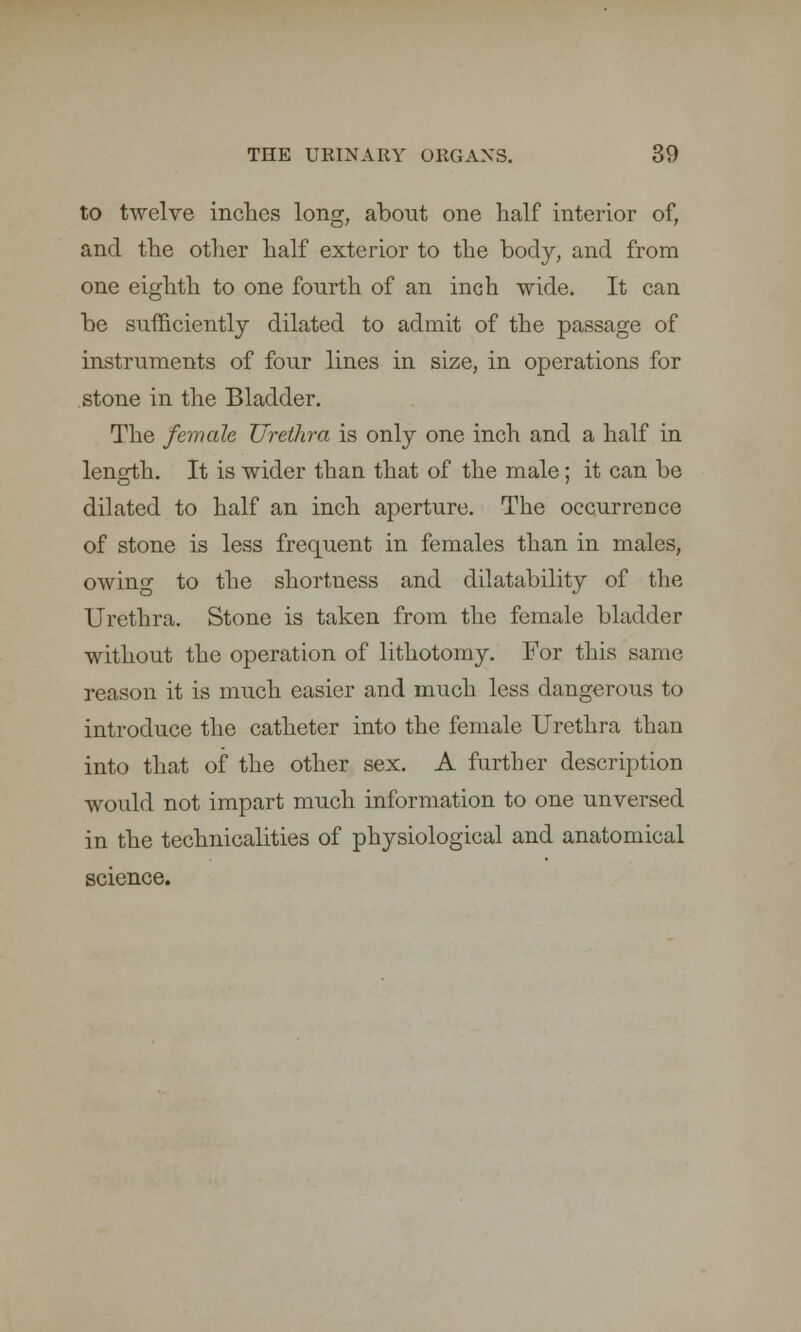 to twelve inches long, about one half interior of, and the other half exterior to the body, and from one eighth to one fourth of an inch wide. It can be sufficiently dilated to admit of the passage of instruments of four lines in size, in operations for stone in the Bladder. The female Urethra is only one inch and a half in length. It is wider than that of the male; it can be dilated to half an inch aperture. The occurrence of stone is less frequent in females than in males, owing to the shortness and dilatability of the Urethra. Stone is taken from the female bladder without the operation of lithotomy. For this same reason it is much easier and much less dangerous to introduce the catheter into the female Urethra than into that of the other sex. A further description would not impart much information to one unversed in the technicalities of physiological and anatomical science.