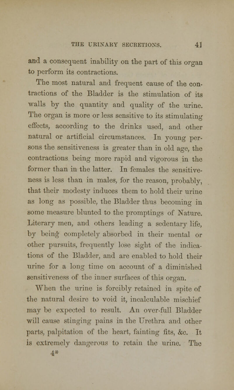 and a consequent inability on the part of this organ to perform its contractions. The most natural and frequent cause of the con- tractions of the Bladder is the stimulation of its walls by the quantity and quality of the urine. The organ is more or less sensitive to its stimulating effects, according to the drinks used, and other natural or artificial circumstances. In young per- sons the sensitiveness is greater than in old age, the contractions being more rapid and vigorous in the former than in the latter. In females the sensitive- ness is less than in males, for the reason, probably, that their modesty induces them to hold their urine as long as possible, the Bladder thus becoming in some measure blunted to the promptings of Nature. Literary men, and others leading a sedentary life, by being completely absorbed in their mental or other pursuits, frequently lose sight of the indica- tions of the Bladder, and are enabled to hold their urine for a long time on account of a diminished sensitiveness of the inner surfaces of this organ. When the urine is forcibly retained in spite of the natural desire to void it, incalculable mischief may be expected to result. An over-full Bladder will cause stinging pains in the Urethra and other parts, palpitation of the heart, fainting fits, &c. It is extremely dangerous to retain the urine. The 4*