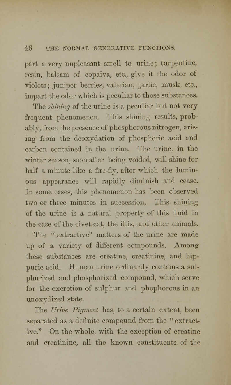 part a very unpleasant smell to urine; turpentine, resin, balsam of copaiva, etc., give it the odor of violets; juniper berries, valerian, garlic, musk, etc., impart the odor which is peculiar to those substances. The shining of the urine is a peculiar but not very frequent phenomenon. This shining results, prob- ably, from the presence of phosphorous nitrogen, aris- ing from the deoxydation of phosphoric acid and carbon contained in the urine. The urine, in the winter season, soon after being voided, will shine for half a minute like a fire-fly, after which the lumin- ous appearance will rapidly diminish and cease. In some cases, this phenomenon has been observed two or three minutes in succession. This shining of the urine is a natural property of this fluid in the case of the civet-cat, the iltis, and other animals. The  extractive matters of the urine are made up of a variety of different compounds. Among these substances are creatine, creatinine, and hip- puric acid. Human urine ordinarily contains a sul- phurized and phosphorized compound, which serve for the excretion of sulphur and phophorous in an unoxydized state. The Urine Pigment has, to a certain extent, been separated as a definite compound from the  extract- ive. On the whole, with the exception of creatine and creatinine, all the known constituents of the