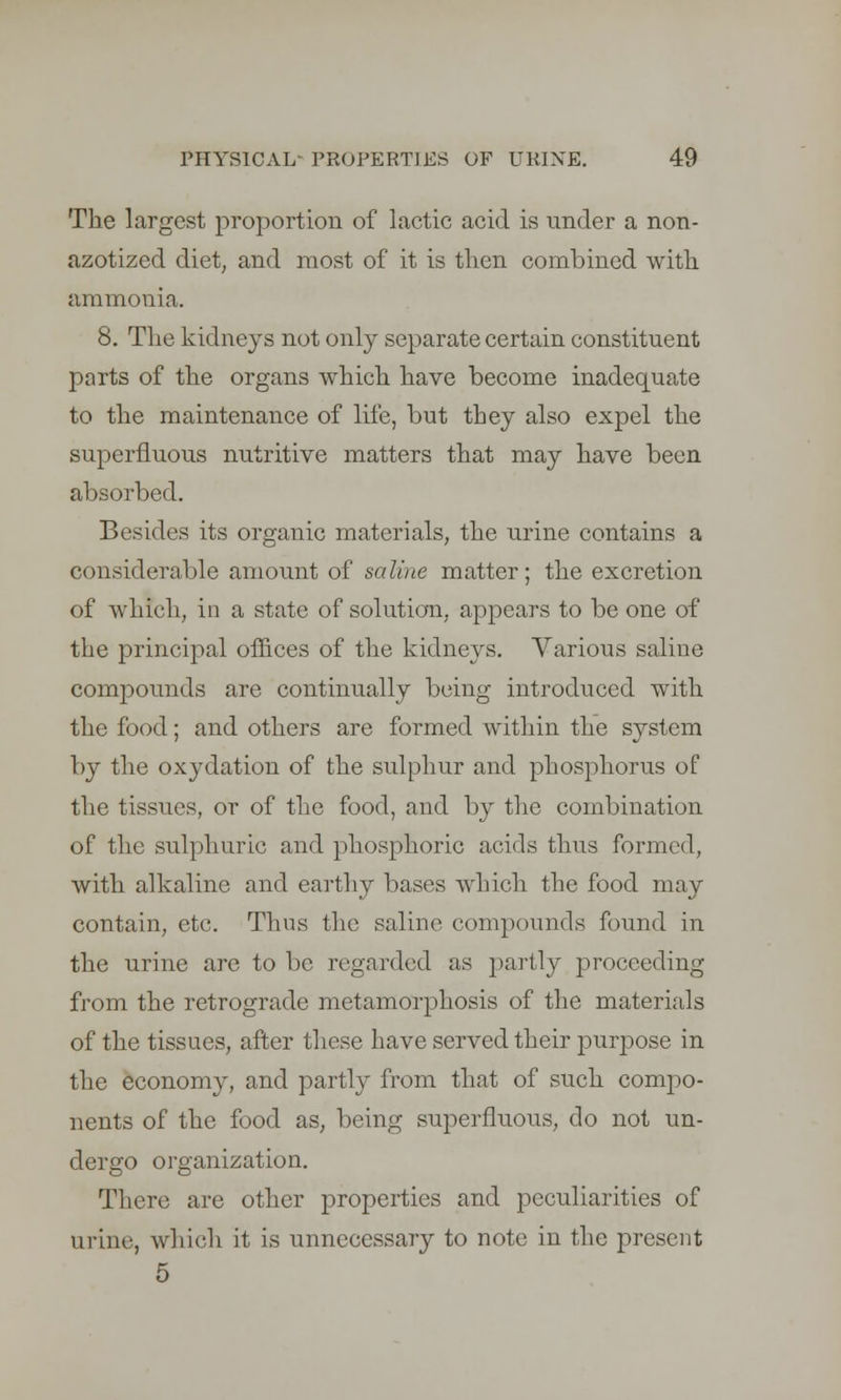 The largest proportion of lactic acid is under a non- azotized diet, and most of it is then combined with ammonia. 8. The kidneys not only separate certain constituent parts of the organs which have become inadequate to the maintenance of life, but they also expel the superfluous nutritive matters that may have been absorbed. Besides its organic materials, the urine contains a considerable amount of saline matter; the excretion of which, in a state of solution, appears to be one of the principal offices of the kidneys. Various saline compounds are continually being introduced with the food; and others are formed within the system by the oxydation of the sulphur and phosphorus of the tissues, or of the food, and by the combination of the sulphuric and phosphoric acids thus formed, with alkaline and earthy bases which the food may contain, etc. Thus the saline compounds found in the urine are to be regarded as partly proceeding from the retrograde metamorphosis of the materials of the tissues, after these have served their purpose in the economy, and partly from that of such compo- nents of the food as, being superfluous, do not un- dergo organization. There are other properties and peculiarities of urine, which it is unnecessary to note in the present 5