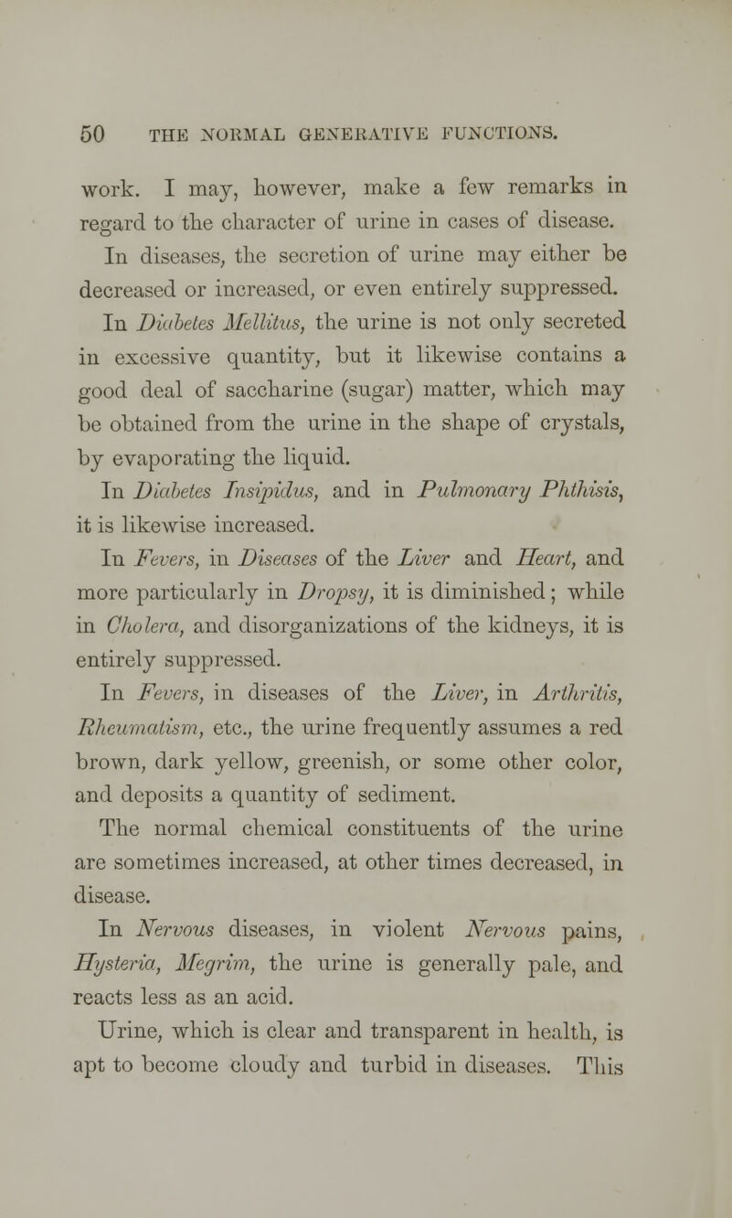 work. I may, however, make a few remarks in regard to the character of urine in cases of disease. In diseases, the secretion of urine may either be decreased or increased, or even entirely suppressed. In Diabetes Mellitus, the urine is not only secreted in excessive quantity, but it likewise contains a good deal of saccharine (sugar) matter, which may be obtained from the urine in the shape of crystals, by evaporating the liquid. In Diabetes Insipidus, and in Pulmonary Phthisis, it is likewise increased. In Fevers, in Diseases of the Liver and Heart, and more particularly in Dropsy, it is diminished; while in Cholera, and disorganizations of the kidneys, it is entirely suppressed. In Fevers, in diseases of the Liver, in Arthritis, Rheumatism, etc., the urine frequently assumes a red brown, dark yellow, greenish, or some other color, and deposits a quantity of sediment. The normal chemical constituents of the urine are sometimes increased, at other times decreased, in disease. In Nervous diseases, in violent Nervous pains, Hysteria, Megrim, the urine is generally pale, and reacts less as an acid. Urine, which is clear and transparent in health, is apt to become cloudy and turbid in diseases. This