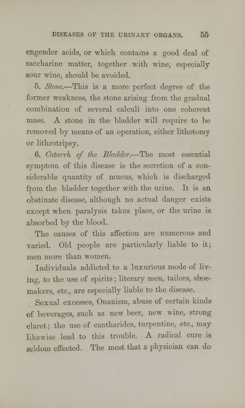 engender acids, or which contains a good deal of saccharine matter, together with wine, especially sour wine, should be avoided. 5. Stone.—This is a more perfect degree of the former weakness, the stone arising from the gradual combination of several calculi into one coherent mass. A stone in the bladder will require to be removed by means of an operation, either lithotomy or lithrotripsy. 6. Catarrh of the Bladder.—The most essential symptom of this disease is the secretion of a con- siderable quantity of mucus, which is discharged from the bladder together with the urine. It is an obstinate disease, although no actual danger exists except when paralysis takes place, or the urine is absorbed by the blood. The causes of this affection are numerous and varied. Old people are particularly liable to it; men more than women. Individuals addicted to a luxurious mode of liv- ing, to the use of spirits; literary men, tailors, shoe- makers, etc., are especially liable to the disease. Sexual excesses, Onanism, abuse of certain kinds of beverages, such as new beer, new wine, strong claret; the use of cantharides, turpentine, etc., may likewise lead to this trouble. A radical cure is seldom effected. The most that a physician can do