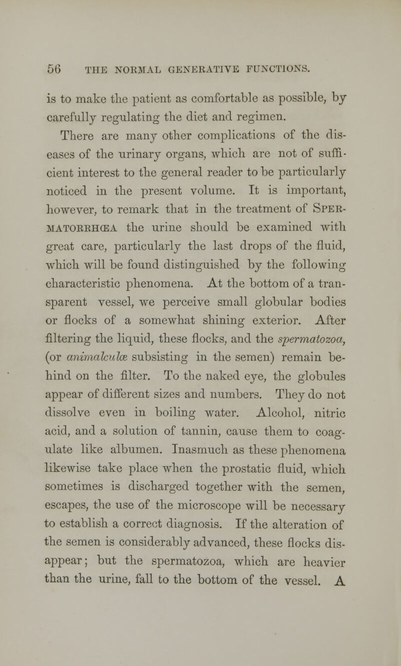 is to make the patient as comfortable as possible, by carefully regulating the diet and regimen. There are many other complications of the dis- eases of the urinary organs, which are not of suffi- cient interest to the general reader to be particularly noticed in the present volume. It is important, however, to remark that in the treatment of Sper- matorrhea the urine should be examined with great care, particularly the last drops of the fluid, which will be found distinguished by the following characteristic phenomena. At the bottom of a tran- sparent vessel, we perceive small globular bodies or flocks of a somewhat shining exterior. After filtering the liquid, these flocks, and the spermatozoa, (or animahulce subsisting in the semen) remain be- hind on the filter. To the naked eye, the globules appear of different sizes and numbers. They do not dissolve even in boiling water. Alcohol, nitric acid, and a solution of tannin, cause them to coag- ulate like albumen. Inasmuch as these phenomena likewise take place when the prostatic fluid, which sometimes is discharged together with the semen, escapes, the use of the microscope will be necessary to establish a correct diagnosis. If the alteration of the semen is considerably advanced, these flocks dis- appear; but the spermatozoa, which are heavier than the urine, fall to the bottom of the vessel. A